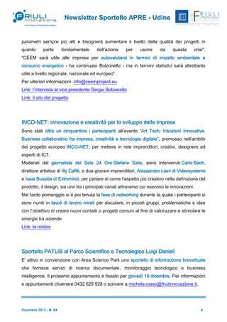 Newsletter Sportello APRE - Udine

parametri sempre più alti e bisognerà aumentare il livello della qualità dei progetti in
quanto

parte

fondamentale

dell'azione

per

uscire

da

questa

crisi".

"CEEM sarà utile alle imprese per autovalutarsi in termini di impatto ambientale e
consumo energetico - ha continuato Bolzonello - ma in termini statistici sarà altrettanto
utile a livello regionale, nazionale ed europeo".
Per ulteriori informazioni: info@ceemproject.eu
Link: l’intervista al vice presidente Sergio Bolzonello
Link: il sito del progetto

INCO-NET: innovazione e creatività per lo sviluppo delle imprese
Sono stati oltre un cinquantina i partecipanti all’evento “Art Tech: Intuizioni Innovative.
Business collaborativo fra impresa, creatività e tecnologia digitale”, promosso nell’ambito
del progetto europeo INCO-NET, per mettere in rete imprenditori, creativi, designers ed
esperti di ICT.
Moderati dal giornalista del Sole 24 Ore Stefano Salis, sono intervenuti Carlo Bach,
direttore artistico di Illy Caffé, e due giovani imprenditori, Alessandro Liani di Videosystems
e Isaia Busatta di Extremind, per parlare di come l’aspetto più creativo nella definizione del
prodotto, il design, sia uno tra i principali canali attraverso cui nascono le innovazioni.
Nel tardo pomeriggio si è poi tenuta la fase di networking durante la quale i partecipanti si
sono riuniti in tavoli di lavoro mirati per discutere, in piccoli gruppi, problematiche e idee
con l’obiettivo di creare nuovi contatti o progetti comuni al fine di valorizzare e stimolare le
sinergie tra aziende.
Link: la notizia

Sportello PATLIB al Parco Scientifico e Tecnologico Luigi Danieli
E' attivo in convenzione con Area Science Park uno sportello di informazione brevettuale
che fornisce servizi di ricerca documentale, monitoraggio tecnologico e business
intelligence. Il prossimo appuntamento è fissato per giovedì 19 dicembre. Per informazioni
e appuntamenti chiamare 0432 629 928 o scrivere a michela.rosso@friulinnovazione.it.

Dicembre 2013 - N. 64

9

 