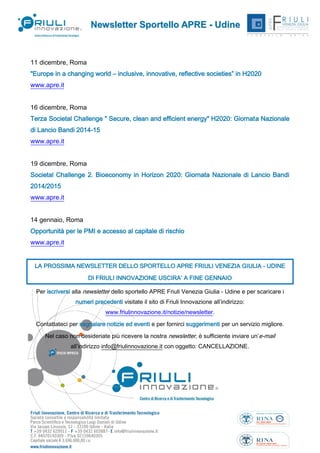 Newsletter Sportello APRE - Udine

11 dicembre, Roma
"Europe in a changing world – inclusive, innovative, reflective societies” in H2020
www.apre.it
16 dicembre, Roma
Terza Societal Challenge " Secure, clean and efficient energy" H2020: Giornata Nazionale
di Lancio Bandi 2014-15
www.apre.it
19 dicembre, Roma
Societal Challenge 2. Bioeconomy in Horizon 2020: Giornata Nazionale di Lancio Bandi
2014/2015
www.apre.it
14 gennaio, Roma
Opportunità per le PMI e accesso al capitale di rischio
www.apre.it
LA PROSSIMA NEWSLETTER DELLO SPORTELLO APRE FRIULI VENEZIA GIULIA - UDINE
DI FRIULI INNOVAZIONE USCIRA’ A FINE GENNAIO
Per iscriversi alla newsletter dello sportello APRE Friuli Venezia Giulia - Udine e per scaricare i
numeri precedenti visitate il sito di Friuli Innovazione all’indirizzo:
www.friulinnovazione.it/notizie/newsletter.
Contattateci per segnalare notizie ed eventi e per fornirci suggerimenti per un servizio migliore.
Nel caso non desideriate più ricevere la nostra newsletter, è sufficiente inviare un’e-mail
all’indirizzo info@friulinnovazione.it con oggetto: CANCELLAZIONE.

Dicembre 2013 - N. 64

11

 