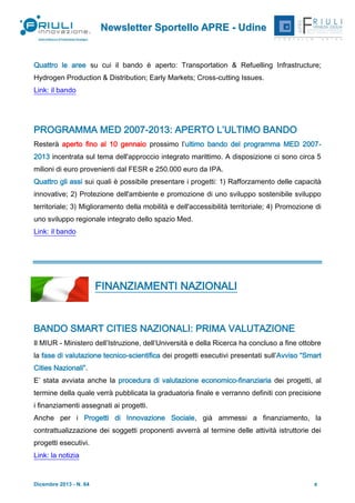 Newsletter Sportello APRE - Udine

Quattro le aree su cui il bando è aperto: Transportation & Refuelling Infrastructure;
Hydrogen Production & Distribution; Early Markets; Cross-cutting Issues.
Link: il bando

PROGRAMMA MED 2007-2013: APERTO L’ULTIMO BANDO
Resterà aperto fino al 10 gennaio prossimo l’ultimo bando del programma MED 20072013 incentrata sul tema dell'approccio integrato marittimo. A disposizione ci sono circa 5
milioni di euro provenienti dal FESR e 250.000 euro da IPA.
Quattro gli assi sui quali è possibile presentare i progetti: 1) Rafforzamento delle capacità
innovative; 2) Protezione dell'ambiente e promozione di uno sviluppo sostenibile sviluppo
territoriale; 3) Miglioramento della mobilità e dell'accessibilità territoriale; 4) Promozione di
uno sviluppo regionale integrato dello spazio Med.
Link: il bando

FINANZIAMENTI NAZIONALI

BANDO SMART CITIES NAZIONALI: PRIMA VALUTAZIONE
Il MIUR - Ministero dell’Istruzione, dell’Università e della Ricerca ha concluso a fine ottobre
la fase di valutazione tecnico-scientifica dei progetti esecutivi presentati sull’Avviso “Smart
Cities Nazionali”.
E’ stata avviata anche la procedura di valutazione economico-finanziaria dei progetti, al
termine della quale verrà pubblicata la graduatoria finale e verranno definiti con precisione
i finanziamenti assegnati ai progetti.
Anche per i Progetti di Innovazione Sociale, già ammessi a finanziamento, la
contrattualizzazione dei soggetti proponenti avverrà al termine delle attività istruttorie dei
progetti esecutivi.
Link: la notizia

Dicembre 2013 - N. 64

5

 