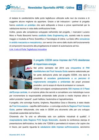 Newsletter Sportello APRE - Udine

di testare le caratteristiche delle porte tagliafuoco utilizzate sulle navi da crociera e di
suggerire alcune migliorie da apportare. Grazie a tali indicazioni i partner di progetto
hanno costruito un prototipo che sarà sottoposto a breve a prove sperimentali per la
validazione tecnica in vista della certificazione finale.
Inoltre, grazie alle competenze sviluppate nell’ambito del progetto, i ricercatori Luciano
Moro e Paolo Boscariol hanno costituito Geko Engineering srls, società nata lo scorso
maggio e incubata al Parco Scientifico e Tecnologico di Udine. La Geko offre consulenze
in ambito meccanico e meccatronico, con servizi che vanno dallo studio del funzionamento
di componenti meccaniche alla progettazione di sistemi di automazione ad hoc.
Link: il sito di Porte Tagliafuoco Innovative

Il progetto CEEM cerca imprese del FVG desiderose
di risparmiare energia
Nel primo semestre del 2014 una cinquantina di PMI
manifatturiere del Friuli Venezia Giulia saranno selezionate per
far parte dell’azione pilota del progetto CEEM, che darà la
possibilità di accedere gratuitamente a un percorso di
miglioramento energetico e ambientale dei propri processi
produttivi, con lo scopo di ridurre le emissioni e i consumi.
CEEM coinvolgerà complessivamente 500 imprese di 5 Paesi
dell’Europa centrale, in un’azione pilota che servirà a convalidare una metodologia nuova
per incrementare la responsabilità ambientale delle piccole e medie imprese attive in
settori produttivi “pesanti”, quali l’edilizia, l’automotive e l’agroalimentare.
Il progetto, che coinvolge Austria, Ungheria, Repubblica Ceca e Slovenia, è stato ideato
da Friuli Innovazione - capofila dell’iniziativa - e coinvolge anche la Regione Friuli Venezia
Giulia, partner istituzionale, che vede in CEEM uno strumento utile per uno sviluppo
industriale sostenibile del territorio.
Chiarendo che "la crisi va affrontata solo con politiche industriali di qualità", il
vicepresidente della Regione FVG Sergio Bolzonello, durante la conferenza stampa di
presentazione dell'iniziativa, ha detto che "CEEM ci permetterà di iniziare a far capire che
in futuro, per quanto riguarda la valutazione delle imprese sull'innovazione, serviranno

Dicembre 2013 - N. 64

8

 
