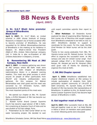 BB Newsletter April, 2007




                  BB News & Events
                                     (April, 2007)


A. Dr. S.G.T Bhatt Joins promoter                    until expert committee submits their report to
Group of BiharBrains.                                BB.
                                                     4. Bihar Mahotsav: Sri Shaiendra Kumar
Block level
                                                     explored his idea of organizing Bihar Mahotsav at
April 3, 2007: Dr. S.G.T Bhatt, an invited
                                                     Port Louise city of Mauritius and sought support
scientist in KIER (Korea Institute of Energy
                                                     from BiharBrains scheduled to be held on July 15,
Research) in Daejeon city of Korea accepted offer
                                                     2007. BiharBrains decided to support &
to become promoter of BiharBrains. He was
                                                     coordinate for this event. For this meet, Hon’ble
requested by Sri Bibhuti Bikramaditya,chairman
                                                     Chief Minister Sri Nitish kumar will be the chief
of BiharBrains in the meeting at his residence in
                                                     guest.
Daejeon. Dr. Bhatt is retired Vice President
                                                     Thanks to two young graduates from JNU, Mr.
(R&D) of IPCL (Indian Petro-chemical company
                                                     Jitendra kumar and Mr. Nishant Kumar for their
Ltd) in India. He is also ex-President of IAD
                                                     effort to organize the successful event at JNU
(Indians Association in Daejeon), S korea.
                                                     campus and also Sri Umesh kumar singh from
 B. Remembering BB Meet at JNU                       satywati college (Prof ), Sri Dhirendra ,Rajeev
 Campus, New Delhi                                   Ranjan, Mr. Ranjeet jee and Mr. Nirajnan (JNU)
April 7, 2007: A massive gathering was shown         were given vote of thanks for assisting to
at JNU campus where BB Delhi meet were               organize this meet at Delhi.
organized by Delhi Chapter of BiharBrains
(administrative block) in a pleasant evening           C. BB JNU Chapter opened
weather. This meet was great success in which
around 35 people of Bihar (particularly from           April 7, 2006: BiharBrains established new
JNU/IIT and industry professionals) were             chapter (Additional chapter) at JNU campus to
gathered.    On    this  occasion   Sri  Bibhuti     include participation of students from Delhi
Bikramaditya was chief guest and the meet was        particularly student community of J.N.U/IIT &
convened by Sri Dhirendra Kumar, Delhi               Delhi University. Mr. Gynesh Dutta, an M.Phil
representative of BiharBrains.                       Student of JNU has become JNU representative of
The most important points of this meet were          BiharBrains. In addition to this, Sri Atulesh kumar
                                                     Anand (Lawyer Supreme Court) has become legal
1.   We opened our chapter at JNU. Mr. Gynesh        adviser of BiharBrains in Delhi.
Dutta, a M.Phil Stdudent of JNU has become our
JNU representative.
                                                     D. Get together meet at Patna
2. Atulesh kumar Anand (Lawyer Supreme
Court) has become Legal advisor of BB in Delhi.
                                                     April 9, 2007: After successful meet at JNU, BB
He is practicing at Supreme Court of India and he
                                                     held get together meet on Jan 7 at Hotel Mamta
was student of ILS law college, Pune.
                                                     in Patna in which 14 members were participated.
3. Presentation by Sri Alok kumar Bihari on his
                                                     In a brief, following points were discussed
water harvesting project. We decided to wait

                                                                                                      1
BiharBrains Scholastic Center, BM Das Road Patna www.biharbrains.og , www.bbscindia.com