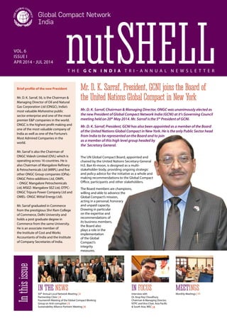 nutShell Vol. 6 
Issue I 
APR 2014 - Jul 2014 
T h e G C N I n d i a T ri- a n n u a l N e w s l e tt e r 
Mr. D. K. Sarraf, President, GCNI joins the Board of 
the United Nations Global Compact in New York 
Mr. D. K. Sarraf, Chairman & Managing Director, ONGC was unanimously elected as 
the new President of Global Compact Network India (GCNI) at it’s Governing Council 
meeting held on 20th May 2014. Mr. Sarraf is the 5th President of GCNI. 
Mr. D. K. Sarraf, President, GCNI has also been appointed as a member of the Board 
of the United Nations Global Compact in New York. He is the only Public Sector head 
from India to be represented on the Board and to join 
as a member of this high level group headed by 
the Secretary General. 
The UN Global Compact Board, appointed and 
chaired by the United Nations Secretary-General 
H.E. Ban Ki-moon, is designed as a multi-stakeholder 
body, providing ongoing strategic 
and policy advice for the initiative as a whole and 
making recommendations to the Global Compact 
Office, participants and other stakeholders. 
The Board members are champions, 
willing and able to advance the 
Global Compact’s mission, 
acting in a personal, honorary 
and unpaid capacity. 
Drawing in particular 
on the expertise and 
recommendations of 
its business members, 
the Board also 
plays a role in the 
implementation 
of the Global 
Compact’s 
integrity 
measures. 
Monthly Meetings | 11 In this issue 
in the News in focus Meetings 
XIIth Annual Local Network Meeting | 2 
Partnership Clinic | 4 
Fourteenth Meeting of the Global Compact Working 
Group on Anti-corruption | 5 
Sustainability Alliance Partners’ Meeting | 6 
Interview with 
Dr. Arup Roy Choudhury 
Chairman & Managing Director, 
NTPC and Vice Chair, Asia Pacific 
& South Asia, WEC | 8 
Brief profile of the new President 
Mr. D. K. Sarraf, 56, is the Chairman & 
Managing Director of Oil and Natural 
Gas Corporation Ltd (ONGC), India’s 
most valuable Maharatna public 
sector enterprise and one of the most 
premier E&P companies in the world. 
ONGC is the highest profit making and 
one of the most valuable company of 
India as well as one of the Fortune’s 
Most Admired Companies in the 
world. 
Mr. Sarraf is also the Chairman of 
ONGC Videsh Limited (OVL) which is 
operating across 16 countries. He is 
also Chairman of Mangalore Refinery 
& Petrochemicals Ltd (MRPL) and five 
other ONGC Group companies (OPaL-ONGC 
Petro-additions Ltd, OMPL 
– ONGC Mangalore Petrochemicals 
Ltd, MSEZ- Mangalore SEZ Ltd, OTPC-ONGC 
Tripura Power Company Ltd and 
OMEL- ONGC Mittal Energy Ltd). 
Mr. Sarraf graduated in Commerce 
from the prestigious Shri Ram College 
of Commerce, Delhi University and 
holds a post graduate degree in 
Commerce from the same University. 
He is an associate member of 
the Institute of Cost and Works 
Accountants of India and the Institute 
of Company Secretaries of India. 
 