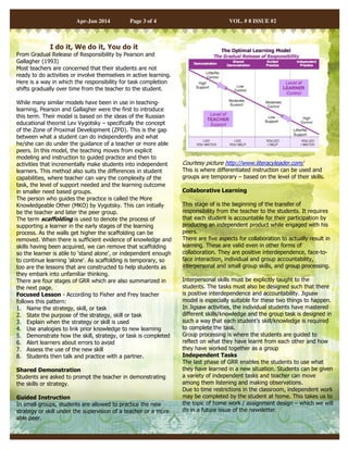 Apr-Jun 2014 Page 3 of 4 VOL. # 8 ISSUE #2 
I do it, We do it, You do it 
From Gradual Release of Responsibility by Pearson and 
Gallagher (1993) 
Most teachers are concerned that their students are not 
ready to do activities or involve themselves in active learning. 
Here is a way in which the responsibility for task completion 
shifts gradually over time from the teacher to the student. 
While many similar models have been in use in teaching-learning, 
Pearson and Gallagher were the first to introduce 
this term. Their model is based on the ideas of the Russian 
educational theorist Lev Vygotsky – specifically the concept 
of the Zone of Proximal Development (ZPD). This is the gap 
between what a student can do independently and what 
he/she can do under the guidance of a teacher or more able 
peers. In this model, the teaching moves from explicit 
modeling and instruction to guided practice and then to 
activities that incrementally make students into independent 
learners. This method also suits the differences in student 
capabilities, where teacher can vary the complexity of the 
task, the level of support needed and the learning outcome 
in smaller need based groups. 
The person who guides the practice is called the More 
Knowledgeable Other (MKO) by Vygotsky. This can initially 
be the teacher and later the peer group. 
The term scaffolding is used to denote the process of 
supporting a learner in the early stages of the learning 
process. As the walls get higher the scaffolding can be 
removed. When there is sufficient evidence of knowledge and 
skills having been acquired, we can remove that scaffolding 
so the learner is able to 'stand alone', or independent enough 
to continue learning 'alone'. As scaffolding is temporary, so 
too are the lessons that are constructed to help students as 
they embark into unfamiliar thinking. 
There are four stages of GRR which are also summarized in 
the next page. 
Focused Lesson - According to Fisher and Frey teacher 
follows this pattern: 
1. Name the strategy, skill, or task 
2. State the purpose of the strategy, skill or task 
3. Explain when the strategy or skill is used 
4. Use analogies to link prior knowledge to new learning 
5. Demonstrate how the skill, strategy, or task is completed 
6. Alert learners about errors to avoid 
7. Assess the use of the new skill 
8. Students then talk and practice with a partner. 
Shared Demonstration 
Students are asked to prompt the teacher in demonstrating 
the skills or strategy. 
Guided Instruction 
In small groups, students are allowed to practice the new 
strategy or skill under the supervision of a teacher or a more 
able peer. 
Courtesy picture http://www.literacyleader.com/ 
This is where differentiated instruction can be used and 
groups are temporary – based on the level of their skills. 
Collaborative Learning 
This stage of is the beginning of the transfer of 
responsibility from the teacher to the students. It requires 
that each student is accountable for their participation by 
producing an independent product while engaged with his 
peers. 
There are five aspects for collaboration to actually result in 
learning. These are valid even in other forms of 
collaboration. They are positive interdependence, face-to-face 
interaction, individual and group accountability, 
interpersonal and small group skills, and group processing. 
Interpersonal skills must be explicitly taught to the 
students. The tasks must also be designed such that there 
is positive interdependence and accountability. Jigsaw 
model is especially suitable for these two things to happen. 
In Jigsaw activities, the individual students have mastered 
different skills/knowledge and the group task is designed in 
such a way that each student’s skill/knowledge is required 
to complete the task. 
Group processing is where the students are guided to 
reflect on what they have learnt from each other and how 
they have worked together as a group 
Independent Tasks 
The last phase of GRR enables the students to use what 
they have learned in a new situation. Students can be given 
a variety of independent tasks and teacher can move 
among them listening and making observations. 
Due to time restrictions in the classroom, independent work 
may be completed by the student at home. This takes us to 
the topic of home work / assignment design – which we will 
do in a future issue of the newsletter. 
 