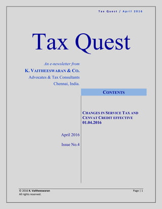 T a x Q u e s t / A p r i l 2 0 1 6
© 2016 K. Vaitheeswaran Page | 1
All rights reserved.
Tax Quest
An e-newsletter from
K. VAITHEESWARAN & CO.
Advocates & Tax Consultants
Chennai, India.
April 2016
Issue No.4
CONTENTS
CHANGES IN SERVICE TAX AND
CENVAT CREDIT EFFECTIVE
01.04.2016
 