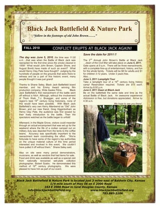 Black Jack Battlefield & Nature Park
              “follow in the footsteps of old John Brown…….”


     FALL 2010                   CONFLICT ERUPTS AT BLACK JACK AGAIN!
                                                           Save the date for 2011 !!
 The day was June 5, 2010, the time was 11:00
                                                                 nd
 a.m….that was when the Battle of Black Jack was           The 2 Annual John Brown’s Battle at Black Jack
 reenacted for the first time since the smoke cleared in   …dawn of the Civil War will take place on June 4, 2011.
 1856! What would John Brown, Captain Shore, and           Gate opens at 9 a.m. There will be three reenactments,
 August Bondi have made of such an event? What             with a complete line-up of entertainment, history, and fun
 would Henry Clay Pate have thought? Judging by the        for the whole family. Tickets will be $8 for adults and $1
 hundreds of people on the grounds that were there to      for children 3-12 years. Under 3 years free.
 witness and be a part of this historic event, many        Also….
 people thought it was just grand!                         June 3, 2011 Lamplight Tour
                                                                                             th
                                                           Take a lamplight tour of a 19 century living history
 Thanks to Shane Seley, Black Jack Battlefield board       camp! Reservation required. Tickets are $15 each.
 member, and his Emmy Award winning film                   Arrive by 8:00 p.m.
 production company, Wide Awake Films,             Black   June 2, 2011 Dawn at Black Jack
 Jack Battlefield’s first reenactment of the battle went   Be on the battlefield the same date and time as the
 off without a hitch. Although, without the involvement    actual Battle of Black Jack. An awesome experience!
 of Thom Weik, T.J. Bruegger, and some of the              Admission is free, but donations appreciated. Arrive by
                    th
 region’s best 19 century living historians, none of       4:30 a.m.
 this would have been possible. With Black Jack                                          We hope to see you there!
 Battlefield’s very own Kerry Altenbernd as “Old” John
 Brown, and our new friend, Greg Higginbotham as
 Henry Clay Pate, the audience was first wowed by
 their lively introduction to the battle. Then the
 spectators watched as the battle began to unfold!

 Afterward, in the Maple Grove, visitors could meander
 through an actual encampment that was set up for the
 weekend where the life of a civilian camped out on
 military duty was depicted from the tents to the coffee
 beans. Accuracy was specifically important to the
 reenactment team coordinating the effort. “We’re
 fortunate to have some of the region’s top authorities
 on the unique material culture of this time period
 interested and involved in this event. We couldn’t
 have pulled it off without them.” Shane Seley said.

 Also on site were many period demonstrators,
 musicians, as well as vendors that had items for sale.
 Food and drink was available as well as a special visit
 from nationally renowned wet-plate collodion
 photographer, Robert Szabo. He demonstrated this
                th
 method of 19 century photography. We were
 pleased to have him as part of our event.



Black Jack Battlefield & Nature Park is located just 3 miles east of Baldwin City, Kansas
                        1/4 mile south of Hwy 56 on E 2000 Road
                    163 E 2000 Road in rural Douglas County, Kansas
        info@blackjackbattlefield.org              www.blackjackbattlefield.org
                                                            785.883.2106
 