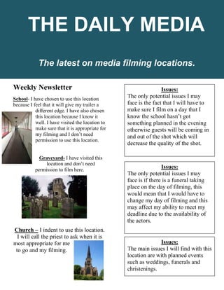 Weekly Newsletter
School- I have chosen to use this location
because I feel that it will give my trailer a
different edge. I have also chosen
this location because I know it
well. I have visited the location to
make sure that it is appropriate for
my filming and I don’t need
permission to use this location.
Graveyard- I have visited this
location and don’t need
permission to film here.
Church – I indent to use this location.
I will call the priest to ask when it is
most appropriate for me
to go and my filming.
The latest on media filming locations.
THE DAILY MEDIA
Issues:
The only potential issues I may
face is the fact that I will have to
make sure I film on a day that I
know the school hasn’t got
something planned in the evening
otherwise guests will be coming in
and out of the shot which will
decrease the quality of the shot.
Issues:
The only potential issues I may
face is if there is a funeral taking
place on the day of filming, this
would mean that I would have to
change my day of filming and this
may affect my ability to meet my
deadline due to the availability of
the actors.
Issues:
The main issues I will find with this
location are with planned events
such as weddings, funerals and
christenings.
 