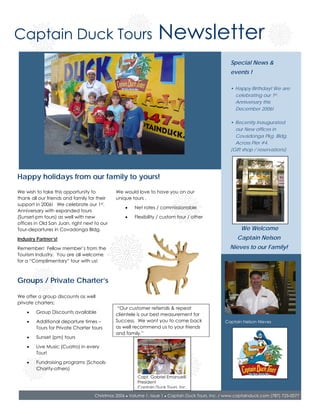 Captain Duck Tours                                                Newsletter
                                                                                                     Special News &
                                                                                                     events !

                                                                                                     • Happy Birthday! We are
                                                                                                       celebrating our 1st.
                                                                                                       Anniversary this
                                                                                                       December 2006!

                                                                                                     • Recently Inaugurated
                                                                                                       our New offices in
                                                                                                       Covadonga Pkg. Bldg.
                                                                                                       Across Pier #4.
                                                                                                     (Gift shop / reservations)




Happy holidays from our family to yours!
We wish to take this opportunity to           We would love to have you on our
thank all our friends and family for their    unique tours .
support in 2006! We celebrate our 1st.
                                                  •    Net rates / commissionable
Anniversary with expanded tours
(Sunset-pm tours) as well with new                •    Flexibility / custom tour / other
offices in Old San Juan, right next to our
Tour-departures in Covadonga Bldg.                                                                        We Welcome
Industry Partner’s!                                                                                     Captain Nelson
Remember! Fellow member’s from the                                                                  Nieves to our Family!
Tourism Industry. You are all welcome
for a “Complimentary” tour with us!



Groups / Private Charter’s

We offer a group discounts as well
private charters;
                                               “Our customer referrals & repeat
    •   Group Discounts available             clientele is our best measurement for
    •   Additional departure times –          Success. We want you to come back                   Captain Nelson Nieves
        Tours for Private Charter tours       as well recommend us to your friends
                                              and family.”
    •   Sunset (pm) tours

    •   Live Music (Cuatro) in every
        Tour!

    •   Fundraising programs (Schools-
        Charity-others)
                                                        Capt. Gabriel Emanuelli
                                                        President
                                                        Captain Duck Tours, Inc.

                                    Christmas 2006 ● Volume 1, Issue 1 ● Captain Duck Tours, Inc. / www.captainduck.com (787) 725-0077
 