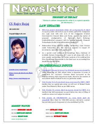 www.csrajivbajaj.com
c
THOUGHT OF THE DAY
“Genius is seldom recognized for what it is: a great capacity
for hard work...”
Law Updates:
 MCA has passed Assessment Order ref 3/170/2014-CL-II dated
01.04.2015 under sub-section (3) of section 396 of the Companies
Act, 1956 read with rule 12-A of the Companies (Central
Government's) General Rules and Forms, 1956 in the matter of
proposed amalgamation of National Spot Exchange
Limited(dissolved company) with its holding company, Financial
Technologies (India) Limited(transferee company).
 Maharashtra brings Limited Liability Partnership, Joint Venture
under Partnership Act. The move is expected to impact JV
investments, especially in the realty sector.
 As a special court sentenced B Ramalinga Raju, chairman of
erstwhile Satyam Computers, to 7 years in jail along with a Rs 5
crore penalty and holding two former partners of its auditing firm
Price Waterhouse accountable in the fraud case as accounting firm
should also be held liable.
PROFESSIONALS INPUTS:
 Circular ref F.No.401/57/2014- Cus III dated 09-04-2015 issued by
CBEC Regarding 4% SAD refund claim to importers in terms of
notification No. 102/2007- Customs dated 14.09.2007 at the
Customs stations where imports are made. However, the number of
such claims shall be limited to one in a particular month.
 Vide Circular No 6 of 2015 dated 09.04.2015 issued by CBDT, CBDT
clarifies that no capital gain arises on roll over of Mutual Funds
under Fixed Maturity Plans as per SEBI norms,
 Vide Circular No 5/2015 dated 09.04.2015 issued by CBDT, it is
clarified that Self-assessment tax paid before due date of filing of
wealth tax return isn't subject to interest.
 Vide circular ref CIR/MRD/DP/ 04 /2015 dated April 08,
2015,SEBI hikes limit for USD-INR currency derivative contract
beyond which proof of exposure is to be established by FPIs
MARKET WATCH:
SENSEX: 28864.52 -20.69 NIFTY:8770.40 -7.90
SILVER:36510.00 227.00 GOLD (MCX): 26577.00 56.00
USD/INR: 62.34 0.09 CRUDE OIL: 3176.00 -39.00
CS Rajiv Bajaj
9811453353
Bajajr66@gmail.com
youtube.com/csrajivbajaj
https://www.facebook.com/Rajiv
1Bajaj
http://www.csrajivbajaj.com
Date: 10th April, 2015
 