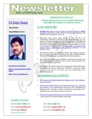 www.csrajivbajaj.com
c
THOUGHT OF THE DAY
“Patience and perseverance have a magical effect before
which difficulties disappear and obstacles vanish…”
Law Updates:
 Circular No. 24 of 2014-15 dated 09/02/2015 issued by DVAT
regarding authorization of Spl. OHAs for hearing the objections with
respect to 2A-2B mismatch of 2012-13.
 Bankruptcy panel report seeks changes in Cos Act. The T K
Viswanathan committee, constituted by the finance ministry, gave its
report on Tuesday, paving the path for the replacement of the Board of
Industrial and Financial Reconstruction (BIFR). The report will be the
first step in revamping the bankruptcy law. It Raises queries on power
to be granted to proposed NCLT and Comments are Invited on the
Interim Report of Bankruptcy Law Reforms Committee by 20th
February, 2015.
 The CBI has arrested an Inspector of Income Tax, Range-3, Lucknow
and an Enforcement Officer, working in the office of EPFO, Bandra,
Mumbai for demanding & accepting bribe from the complainant.
 The number of entities having defaulted on payment of penalties and
other fines imposed by SEBI has risen to 1,614, a sharp increase of 16
per cent from the year-ago levels.
 The Cabinet on Tuesday approved increasing the National Minorities
Development & Finance Corporation (NMDFC)’s authorised capital
from Rs 1,500 crore to Rs 3,000 crore and restructuring of its
shareholding pattern.
PROFESSIONALS INPUTS:
 RBI releases its Monthly Bulletin for February 2015. (Press Release :
2014-2015/1684).
 DGFT issued Public Notice No. 84 (RE-2013)/2009-2014, dated the
10th February, 2015 regarding New format for e-IEC- introduction of
Appendix 18B -1 (Format of e-IEC) in Handbook of Procedure Vol. I
(Appendices and Aayat Niryat Forms), 2009-2014.
 Practicing Company Secretaries are now allowed to become designated
/ active partner of a Limited Liability Partnership
MARKET WATCH:
SENSEX: 28457.33 101.71 NIFTY:8603.10 37.55
SILVER:37519.00 -279.00 GOLD (MCX): 26845.00 -11.00
USD/INR: 62.17 -0.03 CRUDE OIL: 3147.00 -161.00
CS Rajiv Bajaj
9811453353
Bajajr66@gmail.com
youtube.com/csrajivbajaj
https://www.facebook.com/Rajiv
1Bajaj
http://www.csrajivbajaj.com
Date: 11thFebruary, 2015
 