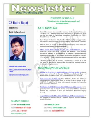 www.csrajivbajaj.com
c
THOUGHT OF THE DAY
“Discipline is the bridge between goals and
accomplishment…”
Law Updates:
 Central Government had made rules to amend the Commodities Transaction
Tax Rules, 2013, whereby clarifications i.r.o clause (7) of section 116 of the
Act has been made for Agricultural commodities (Notification No 13/2015
Dated February 10, 2015)
 Punit Renjen, the chairman of the board of Deloitte US, has been appointed as
the new chief executive officer of Deloitte Global (Deloitte Touche Tohmatsu)
 Markets closed on account of Mahashivratri.Indian equity, forex, money and
commodity markets will remain closed today
 DGFT issued Public Notice No. 86 (RE- 2013)/2009-2014 (F. No.
01/61/180/230/AM13/PC-3(Vol. 3) dated 16th February, 2015 regarding
Revision in Appendix 37 A of Handbook of Procedure - Volume I whereby
Product description and ITC HS codes of certain items mentioned in Appendix
37-A of VKGUY Table 2 of HBP v1 have been amended to bring more clarity.
 The IRDA has fined the Life Insurance Corporation (LIC) of India Rs 10 lakh
for lapses in policyholder protection and for breaching statutory limits for
investing in a single company.
PROFESSIONALS INPUTS:
 Circular No. 26 of 2014-15 dated 16th February, 2015 the last date of filing of
online return in Form 9 for the year 2013-14, prescribed under Rule 4 of
Central Sales Tax (Delhi) Rules, 2005 has been extended to 31/03/2015.
 Vide Circular No. 25 of 201 4-15 dated 16/02/2015, the last date of filing of
online/hard copy of third quarter return for the year 2014-15, in Form DVAT-
16,DVAT-17 and DVAT-48 along with required annexures /enclosures has
been extended to 15/02/2015.
 Notification No. 04/2015-Customs dated 16th February, 2015 Seeks to exempt
part of customs duty on import of Urea under Urea Off-Take Agreement
between the Government of India and Oman-India Fertilizer Company
S.A.O.C.
 As per Order issued by MCA dated 13th
February, 2015, Investment norms are
not applicable on insurance/banking Companies acquiring securities in normal
course of business.
MARKET WATCH:
SENSEX: 29135.88 40.95 NIFTY:8809.35 3.85
SILVER:38042.00 -162.00 GOLD (MCX): 26709.00 18.00
USD/INR: 62.15 -0.04 CRUDE OIL: 3280.00 -14.00
CS Rajiv Bajaj
9811453353
Bajajr66@gmail.com
youtube.com/csrajivbajaj
https://www.facebook.com/Rajiv
1Bajaj
http://www.csrajivbajaj.com
Date: 17thFebruary, 2015
 