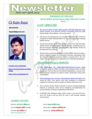 www.csrajivbajaj.com
c
THOUGHT OF THE DAY
“The art of life is to know how to enjoy a little and to endure
much....”
Law Updates:
 The Reserve Bank of India (RBI) appoints NSE Vice-Chairman Ravi
Narain member of its External Advisory Committee (EAC) for small
finance banks. (Press Release : 2014-2015/2222)
 The Income Tax Department was awarded 'Prime Minister's award for
excellence in Public Administration' for 'Easy Tax Compliance through
Quality Service'.
 Government Decides to Fix Interest Rates at 8.7% for GPF and other
Similar Funds Including Special Deposit Scheme, 1975(SDS,1975) for
Non-Government Provident, Superannuation and Gratuity Funds for
the Financial Year 2015-16.
 The Securities and Exchange Board of India (SEBI) will put in place a
stricter regulatory regime for commodity derivative participants after
the Forward Markets Commission (FMC) is merged with it. The new
regime will prescribe separate registration for commodity participants.
PROFESSIONALS INPUTS:
 Vide Notification No. SEBI-NRO/OIAE/GN/2015-16/002 dated
21.04.2015 issued by SEBI, Securities and Exchange Board of India
(Employees' Service) (Second Amendment) Regulations, 2015 has been
issued whereby employee are asked to make a declaration of his assets
and liabilities.
 Vide Notification No. 22/2015- Central Excise dated 17th April, 2015
issued by CBEC, Govt. grants excise duty exemption on machinery
supplied for setting up of power project of 'Rattan India Power Ltd'.
 Now insurance broker shall be deemed as person carrying designated
business or profession under money laundering Act.(Notification No
2/2015, Ministry of Finance, Department of Revenue)
 E-TDS/TCS File validation utility (FVU) version 2.142 from FY 2007-
08 to FY 2009-10 and 4.6 from FY 2010-11 and onwards released
(20/04/2015).
MARKET WATCH:
SENSEX: 27762.27 86.23 NIFTY:8393.55 15.80
SILVER:36040.00 -117.00 GOLD (MCX): 26851.00 -85.00
USD/INR: 62.76 -0.11 CRUDE OIL: 3543.00 -50.00
CS Rajiv Bajaj
9811453353
Bajajr66@gmail.com
youtube.com/csrajivbajaj
https://www.facebook.com/Rajiv
1Bajaj
http://www.csrajivbajaj.com
Date: 22nd April, 2015
 