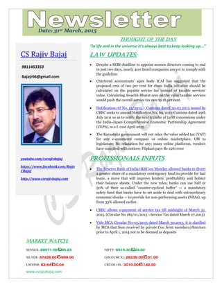 www.csrajivbajaj.com
c
THOUGHT OF THE DAY
“In life and in the universe it’s always best to keep looking up...”
Law Updates:
 Despite a SEBI deadline to appoint women directors coming to end
in just two days, nearly 400 listed companies are yet to comply with
the guideline.
 Chartered accountants' apex body ICAI has suggested that the
proposed cess of two per cent for clean India initiative should be
calculated on the payable service tax instead of taxable services'
value. Calculating Swachh Bharat cess on the value taxable services
would push the overall service tax rate to 16 per cent.
 Notification ref No. 13/2015 – Customs dated 30.03.2015 issued by
CBEC seeks to amend Notification No. 69/2011-Customs dated 29th
July 2011 so as to notify the next tranche of tariff concessions under
the India-Japan Comprehensive Economic Partnership Agreement
(CEPA), w.e.f. 01st April 2015.
 The Karnataka government will not relax the value added tax (VAT)
for any e-commerce company or online marketplace. CM to
legislature: No relaxation for any; many online platforms, vendors
have complied with notices; Flipkart pays Rs 226 crore
PROFESSIONALS INPUTS
 The Reserve Bank of India (RBI) on Monday allowed banks to divert
a greater share of a mandatory contingency fund to provide for bad
loans, a move that will improve lenders’ profitability and bolster
their balance sheets. Under the new rules, banks can use half or
50% of their so-called ―counter-cyclical buffer‖ — a mandatory
safety fund that banks have to set aside to deal with extraordinary
economic shocks — to provide for non-performing assets (NPAs), up
from 33% allowed earlier.
 CBEC allows e-payment of service tax till midnight of March 31,
2015. (Circular No 182/01/2015 –Service Tax dated March 27,2015)
 Vide MCA Circular No-05/2015 dated March 30,2015, it is clarified
by MCA that Sum received by private Cos. from members/directors
prior to April 1, 2014 not to be deemed as deposits
MARKET WATCH:
SENSEX: 28071.09 95.23 NIFTY: 8515.30 23.00
SILVER: 37436.00 -959.00 GOLD (MCX): 26239.00 -31.00
USD/INR: 62.64 -0.04 CRUDE OIL: 3010.00 -142.00
CS Rajiv Bajaj
9811453353
Bajajr66@gmail.com
youtube.com/csrajivbajaj
https://www.facebook.com/Rajiv
1Bajaj
http://www.csrajivbajaj.com
Date: 31st March, 2015
 