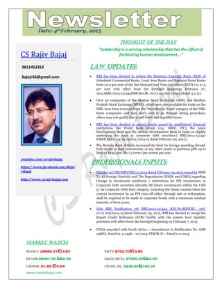 www.csrajivbajaj.com
c
THOUGHT OF THE DAY
“Leadership is a serving relationship that has the effect of
facilitating human development...”
Law Updates:
 RBI has been decided to reduce the Statutory Liquidity Ratio (SLR) of
Scheduled Commercial Banks, Local Area Banks and Regional Rural Banks
from 22.0 per cent of the Net Demand and Time Liabilities (NDTL) to 21.5
per cent with effect from the fortnight beginning February 07,
2015.(RBI/2014-15/445DBR.Ret.BC.70/12.02.001/2014-15dated 3.2.15).
 Over 50 companies of the Madras Stock Exchange (MSE) and Madhya
Pradesh Stock Exchange (MPSE), which were also available for trade on the
NSE, have been removed from the „Permitted to Trade‟ category of the NSE.
Some companies said they don't wish to go through listing procedure;
others may not qualify due to net worth and liquidity issues
 RBI has been decided to permit bonds issued by multilateral financial
institutions like World Bank Group (e.g., IBRD, IFC), the Asian
Development Bank and the African Development Bank in India as eligible
underlying for repo in corporate debt securities.( RBI/2014-15/447
FMRD.DIRD.04/14.03.002/2014-15 dated February 03, 2015).
 The Reserve Bank of India increased the limit for foreign spending abroad,
hold shares or debt instruments, or any other assets or purchase gifts up to
limit of $250,000 (Rs 1.5 crore) per person per year.
PROFESSIONALS INPUTS:
 Circular ref CIR/IMD/FIIC/1/2015 dated February 03, 2015 issued by SEBI
To All Foreign Portfolio and The Depositories (NSDL and CDSL) regarding
Change in investment conditions / restrictions for FPI investments in
Corporate Debt securities whereby All future investments within the USD
51 bn Corporate Debt limit category, including the limits vacated when the
current investment by an FPI runs off either through sale or redemption,
shall be required to be made in corporate bonds with a minimum residual
maturity of three years.
 Vide RBI Notification ref RBI/2014-15/444 REF.No.MPD.BC. 376/
07.01.279/2014-15 dated February 03, 2015, RBI has decided to merge the
Export Credit Refinance (ECR) facility with the system level liquidity
provision with effect from the fortnight beginning on February 7, 2015.
 DTAA amended with South Africa – Amendment in Notification No. GSR
198(E), Dated 21-4-1998 – 10/2015-FT&TR-II – Dated 2-2-2015.
MARKET WATCH:
SENSEX: 28996.31 -3.83 NIFTY:8752.70 -3.85
SILVER:38091.00 86.00 GOLD (MCX): 27590.00 92.00
USD/INR: 61.65 -0.04 CRUDE OIL: 3236.00 183.00
CS Rajiv Bajaj
9811453353
Bajajr66@gmail.com
youtube.com/csrajivbajaj
https://www.facebook.com/Rajiv
1Bajaj
http://www.csrajivbajaj.com
Date: 4thFebruary, 2015
 