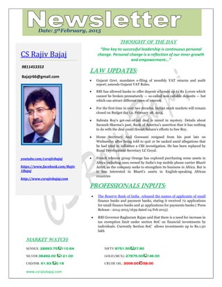 www.csrajivbajaj.com
c
THOUGHT OF THE DAY
“One key to successful leadership is continuous personal
change. Personal change is a reflection of our inner growth
and empowerment...”
Law Updates:
 Gujarat Govt. mandates e-filing of monthly VAT returns and audit
report; amends Gujarat VAT Rules.
 RBI has allowed banks to offer deposit schemes up to Rs 1 crore which
cannot be broken prematurely — so-called non callable deposits — but
which can attract different rates of interest.
 For the first time in over two decades, Indian stock markets will remain
closed on Budget day i.e. February 28, 2015.
 Subrata Roy's get-out-of-jail deal is mired in mystery. Details about
Saransh Sharma's past, Bank of America's assertion that it has nothing
to do with the deal could thwart Sahara's efforts to free Roy.
 Home Secretary Anil Goswami resigned from his post late on
Wednesday after being told to quit or be sacked amid allegations that
he had tried to influence a CBI investigation. He has been replaced by
Rural Development Secretary LC Goyal.
 French telecom group Orange has explored purchasing some assets in
Africa including ones owned by India's top mobile phone carrier Bharti
Airtel, as the company seeks to strengthen its business in Africa. But is
is less interested in Bharti's assets in English-speaking African
countries
PROFESSIONALS INPUTS:
 The Reserve Bank of India released the names of applicants of small
finance banks and payment banks, stating it received 72 applications
for small finance banks and 41 applications for payments banks.( Press
Release : 2014-2015/1639 dated 04 Feb 2015).
 RBI Governor Raghuram Rajan said that there is a need for increase in
tax exemption limit under section 80C on financial investments by
individuals. Currently Section 80C allows investments up to Rs.1.50
lakh
MARKET WATCH:
SENSEX: 28993.75 110.64 NIFTY:8751.50 27.80
SILVER:38492.00 121.00 GOLD (MCX): 27875.00 146.00
USD/INR: 61.93 0.18 CRUDE OIL: 3006.00 -58.00
CS Rajiv Bajaj
9811453353
Bajajr66@gmail.com
youtube.com/csrajivbajaj
https://www.facebook.com/Rajiv
1Bajaj
http://www.csrajivbajaj.com
Date: 5thFebruary, 2015
 