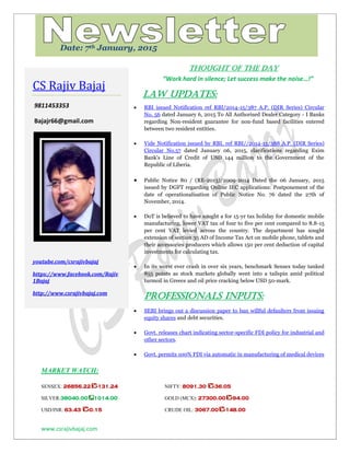 www.csrajivbajaj.com
c
THOUGHT OF THE DAY
“Work hard in silence; Let success make the noise…!”
Law Updates:
 RBI issued Notification ref RBI/2014-15/387 A.P. (DIR Series) Circular
No. 56 dated January 6, 2015 To All Authorised Dealer Category - I Banks
regarding Non-resident guarantee for non-fund based facilities entered
between two resident entities.
 Vide Notification issued by RBI, ref RBI//2014-15/388 A.P. (DIR Series)
Circular No.57 dated January 06, 2015, clarifications regarding Exim
Bank's Line of Credit of USD 144 million to the Government of the
Republic of Liberia.
 Public Notice 80 / (RE-2013)/2009-2014 Dated the 06 January, 2015
issued by DGFT regarding Online IEC applications: Postponement of the
date of operationalisation of Public Notice No. 76 dated the 27th of
November, 2014.
 DoT is believed to have sought a for 15-yr tax holiday for domestic mobile
manufacturing, lower VAT tax of four to five per cent compared to 8.8-15
per cent VAT levied across the country. The department has sought
extension of section 35 AD of Income Tax Act on mobile phone, tablets and
their accessories producers which allows 150 per cent deduction of capital
investments for calculating tax.
 In its worst ever crash in over six years, benchmark Sensex today tanked
855 points as stock markets globally went into a tailspin amid political
turmoil in Greece and oil price cracking below USD 50-mark.
PROFESSIONALS INPUTS:
 SEBI brings out a discussion paper to ban willful defaulters from issuing
equity shares and debt securities.
 Govt. releases chart indicating sector-specific FDI policy for industrial and
other sectors.
 Govt. permits 100% FDI via automatic in manufacturing of medical devices
MARKET WATCH:
SENSEX: 26856.22 -131.24 NIFTY: 8091.30 -36.05
SILVER:38040.00 1014.00 GOLD (MCX): 27300.00 -94.00
USD/INR: 63.43 -0.15 CRUDE OIL: 3067.00 -148.00
CS Rajiv Bajaj
9811453353
Bajajr66@gmail.com
youtube.com/csrajivbajaj
https://www.facebook.com/Rajiv
1Bajaj
http://www.csrajivbajaj.com
Date: 7th January, 2015
 