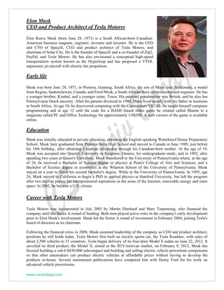 www.csrajivbajaj.com
Elon Musk
CEO and Product Architect of Tesla Motorsv
Elon Reeve Musk (born June 28, 1971) is a South African-born Canadian-
American business magnate, engineer, inventor and investor. He is the CEO
and CTO of SpaceX, CEO and product architect of Tesla Motors, and
chairman of Solar City. He is the founder of SpaceX and a co-founder of Zip2,
PayPal, and Tesla Motors. He has also envisioned a conceptual high-speed
transportation system known as the Hyperloop and has proposed a VTOL
supersonic jet aircraft with electric fan propulsion.
Early life
Musk was born June 28, 1971, in Pretoria, Gauteng, South Africa, the son of Maye (née Haldeman), a model
from Regina, Saskatchewan, Canada; and Errol Musk, a South African-born electromechanical engineer. He has
a younger brother, Kimbal, and a younger sister, Tosca. His paternal grandmother was British, and he also has
Pennsylvania Dutch ancestry. After his parents divorced in 1980, Musk lived mostly with his father in locations
in South Africa. At age 10, he discovered computing with the Commodore VIC-20. He taught himself computer
programming and at age 12 sold the code for a BASIC-based video game he created called Blastar to a
magazine called PC and Office Technology for approximately US$500. A web version of the game is available
online.
Education
Musk was initially educated in private education, attending the English-speaking Waterkloof House Preparatory
School. Musk later graduated from Pretoria Boys High School and moved to Canada in June 1989, just before
his 18th birthday, after obtaining Canadian citizenship through his Canadian-born mother. At the age of 19,
Musk was accepted into Queen's University in Kingston, Ontario, for undergraduate study, and in 1992, after
spending two years at Queen's University, Musk transferred to the University of Pennsylvania where, at the age
of 24, he received a Bachelor of Science degree in physics at Penn's College of Arts and Sciences, and a
Bachelor of Science degree in economics at the Wharton School of the University of Pennsylvania. Musk
stayed on a year to finish his second bachelor's degree. While at the University of Pennsylvania. In 1995, age
24, Musk moved to California to begin a PhD in applied physics at Stanford University, but left the program
after two days to pursue his entrepreneurial aspirations in the areas of the Internet, renewable energy and outer
space. In 2002, he became a U.S. citizen.
Career with Tesla Motors
Tesla Motors was incorporated in July 2003 by Martin Eberhard and Marc Tarpenning, who financed the
company until the Series A round of funding. Both men played active roles in the company's early development
prior to Elon Musk's involvement. Musk led the Series A round of investment in February 2004, joining Tesla's
board of directors as its chairman.
Following the financial crisis in 2008, Musk assumed leadership of the company as CEO and product architect,
positions he still holds today. Tesla Motors first built an electric sports car, the Tesla Roadster, with sales of
about 2,500 vehicles to 31 countries. Tesla began delivery of its four-door Model S sedan on June 22, 2012. It
unveiled its third product, the Model X, aimed at the SUV/minivan market, on February 9, 2012, Musk has
favored building a sub-US$30,000 subcompact and building and selling electric vehicle powertrain components
so that other automakers can produce electric vehicles at affordable prices without having to develop the
products in-house. Several mainstream publications have compared him with Henry Ford for his work on
advanced vehicle powertrains.
 