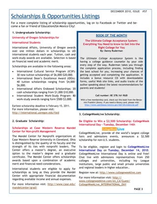 DECEMBER 2010, ISSUE #57
BOOK OF THE MONTH
The Ultimate College Acceptance System:
Everything You Need to know to Get Into the
Right College for You
By: Danny Ruderman
The Ultimate College Acceptance System is like
having a college guidance counselor by your side
every step of the way. Ruderman takes you through
the complete application process, including finding
the best school for you, increasing your chances of
getting accepted and completing the application. It
includes a bonus resource CD with downloadable
forms, useful Web site links, and audio tracks of the
author speaking about the latest recommendations for
parents and students!
Call number: IIE 378.161 RUD
With a free membership card, check out this book from the Benja-
min Franklin Library. If you need a library card, please visit:
http://www.usembassy-mexico.gov/bbf/bfcredencial.pdf
1. Undergraduate Scholarship:
University of Oregon Scholarships for
International Students
International Affairs, University of Oregon awards
over one million dollars in scholarships to UO
international students each year. Tuition, cash and
work-study awards are available. Selection is based
on financial need and academic merit.
Scholarships are available in the following areas:
• International Cultural Service Program (ICSP):
30 new tuition scholarships of $6,000-$20,000.
• International Dean’s Excellence Award (IDEA):
40 tuition scholarships ranging from $4,000-
$6,000.
• International Affairs Endowed Scholarships: 20
cash scholarships ranging from $1,000-$10,000.
• International Student Work-Study Program: 80
work-study awards ranging form $500-$3,000.
Earliest scholarship deadline is February 15, 2011.
For more information, please visit:
http://international.uoregon.edu/faid
2. Graduate Scholarship:
Scholarships at Case Western Reserve Mandel
Center for Non-profit Management
The Mandel Center for Nonprofit organizations at
Case Western Reserve University in Cleveland, Ohio
is distinguished by the quality of its faculty and the
strength of its ties with nonprofit leaders. The
Center offers a master’s degree, an executive
option to the master’s degree and a graduate
certificate. The Mendel Center offers scholarships
awards based upon a combination of academic
merit and financial need considerations.
International students are eligible to apply for
scholarships as long as they provide the Mandel
Center with appropriate financial documentation
regarding available income and annual expenses.
For more information visit: http://www.case.edu/
mandelcenter/grad/
3. CollegeWeekLive Scholarship:
Be Eligible to Win a $2,500 Scholarship: CollegeWeek
International Day – Tuesday, December 14th
CollegeWeekLive, provide of the world’s largest college
fairs and admissions events, announces a $2,500
scholarship for non-U.S. students.
To be eligible, register and login to CollegeWeekLive
International Day on Tuesday, December 14, 2010.
CollegeWeekLive International Day is online and free!
Chat live with admissions representatives from 250
colleges and universities, including Ivy League
institutions, large public and small private universities
and regional leaders in higher education..
Register now at: http://www.collegeweeklive.com
For more information visit: http://
www.collegeweeklive.com/en_CA/Guest/
CollegeWeekLive_INTERNATIONAL_DAY
PAGE 3
Scholarships & Opportunities Listings
For a more complete listing of scholarship opportunities, log on to Facebook or Twitter and be-
come a fan or friend of EducationUSA Mexico City!
 