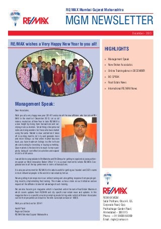 RE/MAX Mumbai Gujarat Maharashtra

MGM NEWSLETTER
December - 2013

RE/MAX wishes a Very Happy New Year to you all!

HighLIGHTS
»» Management Speak
»» New Broker Associates
»» Online Trainingdone in DECEMBER
»» BO SPEAK
»» Real Estate News
»» International RE/MAX News

Management Speak:
Dear Associates,
Wish you all a very happy new year 2014!! I welcome all the new affiliates who has joined RE/
MAX in the month of December 2013. Let us all
make a resolution of New Year to take RE/MAX to
a new height by doing more transactions and satisfying more customers. Small things like personal
notes are doing wonders for those who have started
using the same. Market is slow and before it takes
off in coming months, let’s try and generate more
and more listings so that when market bounces
back, you have maximum listings to offer to those
who are looking for investing or buying something.
Slow markets is the best time to reach to more people by doing all cost effective activities and expand
of circle of influence.
I would like to congratulate to MsManisha and MsShreya for getting recognized at young achievers award as ‘Most innovative Broker Office” it’s is a proud moment for whole RE/MAX. Congratulations to all the top performers in terms of transactions.
It is also proud moment for RE/MAX in the whole world for getting our founder and CEO’s name
in most influential people in the world in real estate by Inman.
We are getting more response in our online training and also getting response from people getting result by implementing that training. This makes us focus more on such initiative and we
request all the affiliates to take full advantage of such training.
We are also focusing on magazine which is launched under the name Real Estate Maximum
which covers updates from RE/MAX and city specific real estate news and updates. In this
magazine there is a specific area for promoting resale listing under which all Broker Associates
can list their properties and reach to the elite subscription base of 10000.
Wish you all the best for 2014!!
Aashil Patel
Regional Director
RE/MAX Mumbai Gujarat Maharashtra

RE/MAX MGM
Safal Profitaire, Block A, G5,
Corporate Road, Opp.
Prahladnagar Garden Road,
Ahmedabad – 380 015
Phone : +91 99090 66999
Email: mgm@remax.in

 