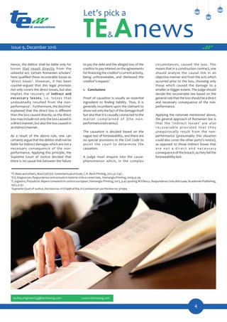 circumstances, caused the loss. This
means that in a construction contract, one
should analyse the causal link in an
objective manner and from the acts which
occurred prior to the loss, choosing only
those which caused the damage to a
smaller or bigger extent. The judge should
decide the recoverable law based on the
generalrulethatthelossshouldbeadirect
and necessary consequence of the non-
performance.
Applying the rationale mentioned above,
the general approach of Romanian law is
that the 'indirect losses' are also
recoverable provided that they
unequivocally result from the non-
performance (presumably this situation
could also cover the other party's notice),
as opposed to those indirect losses that
a r e n o t a d i r e c t a n d n e c e s s a r y
consequence of the breach, as they fail the
foreseeabilitytest.
to pay the debt and the alleged loss of the
creditor to pay interest on the agreements
forﬁnancingthecreditor'scurrentactivity,
being unforeseeable, and dismissed the
7
creditor'srequest.
1. Conclusions
Proof of causation is usually an essential
ingredient to ﬁnding liability. Thus, it is
generally incumbent upon the claimant to
show not only the fact of the damage itself
but also that it is causally connected to the
matter complained of (the non-
performancelatosensu).
The causation is decided based on the
vague test of foreseeability, and there are
no special provisions in the Civil Code to
assist the court to determine the
causation.
A judge must enquire into the cause-
phenomenon which, in the complex
Hence, the debtor shall be liable only for
losses that result directly from the
4
unlawful act. Certain Romanian scholars
have qualiﬁed these recoverable losses as
'direct losses'. However, it has been
counter-argued that this legal provision
not only covers the direct losses, but also
implies the recovery of indirect and
necessary losses, i.e. losses that
undoubtedly resulted from the non-
5 6
performance . Furthermore, the doctrine
explained that the direct loss is diﬀerent
than the loss caused directly, as the direct
lossmayincludenotonlythelosscausedin
a direct manner, but also the loss caused in
anindirectmanner.
As a result of the above rule, one can
certainly argue that the debtor shall not be
liable for indirect damages which are not a
necessary consequence of the non-
performance. Applying this principle, the
Supreme Court of Justice decided that
there is no causal link between the failure
4
Fl.Baiasandothers,NoulCodCivil.Comentariupearticole,C.H.BeckPrinting,2012,p.1247.
5
D.E.Singeorzan,Raspundereacontractualainmateriecivilasicomerciala, HamangiuPrinting,2009,p.39.
6
C.Jugastru, Prejudiciul.Repereromanestiin contexteuropean, Hamangiu Printing, 2013, p.45 quoting M.Eliescu, Raspundereaciviladelictuala, Academiei Publishing,
1972,p.97.
7
SupremeCourtofJustice,Decisionno.1117/1998ofthe,inCommercialLawReviewno.3/1999.
____________
4
Issue 9, December 2016
 