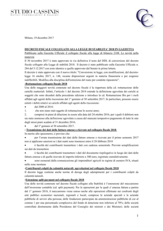 1
Milano, 19 dicembre 2017
DECRETO FISCALE COLLEGATO ALLA LEGGE DI STABILITA’ 2018 IN GAZZETTA
Pubblicato sulla Gazzetta Ufficiale il collegato fiscale alla legge di bilancio 2108. Le novità nella
manovra
Il 30 novembre 2017 è stato approvato in via definitiva il testo del DDL di conversione del decreto
fiscale collegato alla Legge di stabilità 2018. Il decreto è stato pubblicato sulla Gazzetta Ufficiale n.
284 del 5.12.2017 con testo identico a quello approvato dal Senato in prima lettura.
Il decreto è stato approvato con il nuovo titolo: "Conversione in legge, con modificazioni, del decreto-
legge 16 ottobre 2017, n. 148, recante disposizioni urgenti in materia finanziaria e per esigenze
indifferibili. Modifica alla disciplina dell'estinzione del reato per condotte riparatorie”.
-Rottamazione collegato fiscale 2018
Una delle maggiori novità contenute nel decreto fiscale è la riapertura della cd. rottamazione delle
cartelle esattoriali. Infatti, l’articolo 1 del decreto 2018 estende la definizione agevolata dei carichi ai
soggetti che sono decaduti dalla precedente edizione e introduce la cd. Rottamazione Bis per i ruoli
affidati agli agenti della riscossione dal 1° gennaio al 30 settembre 2017. In particolare, possono essere
estinti i debiti relativi ai carichi affidati agli agenti della riscossione:
• dal 2000 al 2016:
1. che non siano stati oggetto di rottamazione lo scorso anno;
2. compresi in piani di dilazione in essere alla data del 24 ottobre 2016, per i quali il debitore non
sia stato ammesso alla definizione agevolata a causa del mancato tempestivo pagamento di tutte le rate
degli stessi piani scadute al 31 dicembre 2016;
• dal 1º gennaio al 30 settembre 2017.
- Trasmissione dei dati delle fatture emesse e ricevute nel collegato fiscale 2018
In merito allo spesometro, è previsto che:
• per l’errata trasmissione dei dati delle fatture emesse e ricevute per il primo semestre 2017
non si applicano sanzioni se i dati esatti sono trasmessi entro il 28 febbraio 2018
• è facoltà dei contribuenti trasmettere i dati con cadenza semestrale. Previste semplificazioni
sui dati da trasmettere
• è facoltà dei contribuenti trasmettere i dati del documento riepilogativo in luogo dei dati delle
fatture emesse e di quelle ricevute di importo inferiore a 300 euro, registrate cumulativamente.
• sono esonerati dalla comunicazione gli imprenditori agricoli in regime di esonero IVA, situati
nelle zone montane
-Contribuenti colpiti da calamità naturali: agevolazioni nel collegato fiscale 2018
Il decreto legge contiene anche norme di deroga degli adempimenti per i contribuenti colpiti da
calamità naturali.
-Estensione split payment nel collegato fiscale 2018
Una delle novità contenute nel decreto fiscale collegato alla Stabilità è l’estensione del meccanismo
dell’inversione contabile (cd. split payment). Per le operazioni per le quali e' emessa fattura a partire
dal 1° gennaio 2018, il meccanismo viene esteso anche alle operazioni effettuate nei confronti degli
enti pubblici economici nazionali, regionali e locali, comprese le aziende speciali e le aziende
pubbliche di servizi alla persona; delle fondazioni partecipate da amministrazioni pubbliche di cui al
comma 1 per una percentuale complessiva del fondo di dotazione non inferiore al 70%; delle società
controllate direttamente dalla Presidenza del Consiglio dei ministri e dai Ministeri; delle società
 