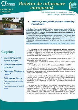 Buletin de informare
Anul IV, Nr. 8              europeană
August 2012                                               Buletin informativ electronic lunar editat de
                                                                   Centrul Europe Direct Maramureş



                                     •	 Consultare publică privind drepturile cetățenilor și
                                        viitorul Europei

                                     Până pe 9 septembrie 2012, cetățenii europeni sunt invitați să-și ex-
                                  prime opiniile în legătură cu drepturile pe care le au în calitate de cetățeni
                                  ai Uniunii Europene, în cadrul Consultării „Drepturile dumneavoastră,
                                  viitorul dumneavoastră”.
                                     Consultarea a fost lansată de Comisia Europeană pe 9 mai 2012 și până
                                  în prezent, peste 5.000 de cetățeni din toate țările membre UE au răspuns
                                  la chestionar, 5,1% dintre respondenți fiind români.
                                     Chestionarul este scurt și poate fi completat ușor online, necesitând doar
                                  10 minute:
                                  http://ec.europa.eu/justice/opinion/your-rights-your-future/index_ro.htm



                                      În consultarea „Drepturile dumneavoastră, viitorul dumnea-

 Cuprins:                          voastră” cetățenii sunt întrebați care sunt obstacolele efective pe care le
                                   întâlnesc în viața de zi cu zi atunci când își exercită drepturile în calitate
                                   de cetățeni ai UE sau atunci când doresc să se bazeze pe drepturile fun-
                                   damentale consacrate în legislația UE.
 •	 Consultare privind                De asemenea, europenii își pot exprima părerea față de viitorul UE
    viitorul Europei               răspunzând la întrebări precum:
                                      „În ce direcție ați dori să se îndrepte Uniunea Europeană în viitorul
                                   apropiat?
 •	 Utilizarea eficientă a            Cum arată Uniunea Europeană în care ați dori să trăiți în 2020?”

    resurselor                        În plus, Comisia dorește să afle care sunt dificultățile pe care le în-
                                   tâmpină europenii atunci când călătoresc în Europa, când se mută în
 •	 Campania ”Generation           străinătate, când votează sau când candidează la alegeri ori atunci când
                                   efectuează cumpărături online.
    Awake”
                                      Răspunsurile primite vor fi utilizate direct în agenda de politică a
 •	 Utile pentru tineri:           Comisiei pentru următorii ani și va constitui baza pentru Raportul pri-
                                   vind cetățenia UE care va fi publicat în anul 2013 -”Anul european al
                                   cetățenilor” și va fi prezentat la 9 mai 2013, cu ocazia Zilei Europei de
  --Concurs pentru economisi-      anul viitor.
    rea apei
                                      La doar trei luni de când a fost lansată consultarea online, pes-
  --Concurs de filme pe teme de    te 5.000 de persoane participaseră deja la aceasta, răspunzând la
    mediu                          chestionarul online. Este vorba de cetățeni din toate statele membre
                                   (11,3% din respondenți sunt francezi, 10,5% ¬ italieni, 9% - spanioli,
                                   8,9% - germani, 6,1% - britanici, 5,6% - polonezi și 5.1% - români,
                                   pe ultimele locuri situându-se lituanienii, slovenii și slovacii – 0,5%).




  Centrul EUROPE DIRECT Maramureş, găzduit de FUNDAŢIA CDIMM MARAMUREŞ
          Bd. Traian 9/16, 430211 Baia Mare; tel/fax: 0262-224.870, 222.409, 221.380;
     e-mail: europedirect@cdimm.org; http://www.europedirect.cdimm.org/index.html
 