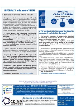 Centrul de informare EUROPE DIRECT Maramureş
Bd. Traian 9/16, 430211 Baia Mare; tel/fax:+40-262-224.870, 221.380, 222.409;
e-mail: europedirect@cdimm.org; www.europedirect.cdimm.org
Informaţii despre Uniunea Europeană; informaţii despre surse de finanţare;
organizarea de evenimente pe teme europene; transmiterea reacţiilor primite de la
cetăţeni cu privire la Uniunea Europeană.
Fundaţia CDIMM Maramureş
Bd. Traian 9/16, 430211 Baia Mare; tel/fax: +40-262-224.870, 221.380,
222.409; e-mail: cdimm@cdimm.org; www.cdimm.org
Consultanţă în afaceri, organizarea de cursuri/seminarii; planuri de afaceri
şi studii de fezabilitate; administrare programe/proiecte; editură.
Colectivul de redacţie
Margareta CĂPÎLNEAN
Radu BIG
Mirel MIHALI
Program cu publicul
9.00 - 16.00
Pentru informatii pe teme europene, va asteptam la
Centrul Europe Direct Maramures
Maramureş
Colecţia Buletinului
informativ electronic
o găsiţi la adresa:
http://europedirect.cdimm.org/
newsletter
INFORMAŢII utile pentru TINERI
•	 Fiți următorii Lideri Europeni! Participați la
concursul de proiecte Lider European!
Ești un elev pasionat de voluntariat, implicat
în activități extrașcolare, dornic să te implici în
viața comunității din care faci parte?
Ești un cadru didactic implicat, care știe
să-și motiveze elevii și îi ajută să acumuleze
cunoștințe practice care îi vor fi de folos în vii-
toarea cariera?
Atunci formați echipa perfectă și e momentul pri-
elnic pentru a vă înscrie, împreună, în concursul de
proiecte Lider European.
Până la data de 15 noiembrie 2013 pot fi încărcate
raportele care conțin descrierea proiectelor implemen-
tate.
În urma evaluării vor fi alese cele 8 echipe finaliste.
25 de cadre didactice vor merge la Bruxelles la Comi-
sia Europeană, iar elevii vor primi premii în bani: 700
euro (locul I), 500 euro (locul II), 300 euro (locul III)
și 5 mențiuni a câte 100 de euro.
Premierea câștigătorilor concursului Lider European
se va face în cadrul unei ceremonii ce va avea loc la
sediul Reprezentanței Comisiei Europene în România.
Mai multe detalii:
http://www.europacasanoastra.ro
•	Concurs de creație: Waste smART
Imaginați-vă toate resursele, energia si forța de
muncă utilizată pentru a produce alimente, autovehi-
cule, haine, telefoane mobile și tot ceea ce consumăm.
Dacă nu le refolosim și nu le reciclăm, pot ajunge în
gropi de gunoi sau în instalații de incinerare.
În fiecare an, cetățenii UE generează în medie o
jumătate de tonă de deșeuri menajere de persoană.
Deșeurile pot fi o pierdere economică și pot, de ase-
menea, afecta mediul și sănătatea umană.
- Cum vedeți voi deșeurile alimentare,
deșeurile din construcții, gropile de gunoi, com-
postarea?
- Cum putem reduce, refolosi sau recicla mai
bine deșeurile?
- Cum se poate reduce, prin refolosire și reci-
clare, necesitatea de a extrage noi resurse?
- Cum vreți să arate politica Europei privind
deșeurile în viitor?
Agenția Europeană de Mediu (AEM) vă invită să vă
faceți cunoscută viziunea asupra deșeurilor din Europa
în cadrul unui nou concurs de creație, Waste•smART.
Exprimați-vă ideile până la 30 septembrie
2013 prin: fotografii, benzi desenate sau mate-
riale video. Câștigătorii concursului vor primi un
premiu în bani și toți finaliștii vor avea ocazia de
a-și vedea lucrarea promovată de AEM și parte-
nerii acesteia din întreaga Europă.
Concursul este deschis cetățenilor țărilor
membre ale AEM și țărilor cooperante din Balca-
nii Occidentali. Participantii trebuie sa aiba var-
sta de minim 18 ani.
Mai multe informatii: http://bit.ly/135gtky
 