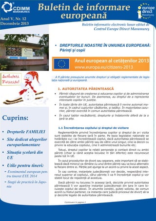 Anul V, Nr. 12
Decembrie 2013

Buletin de informare
europeană
Buletin informativ electronic lunar editat de

Centrul Europe Direct Maramureş

•	 DREPTURILE NOASTRE ÎN UNIUNEA EUROPEANĂ:
Părinți și copii

A fi părinte presupune anumite drepturi şi obligaţii reglementate de legislaţia naţională şi europeană.

1. AUTORITATEA PĂRINTEASCĂ
•	 Părinţii răspund de creşterea şi educarea copiilor şi de administrarea
eventualelor lor bunuri. De asemenea, au dreptul de a reprezenta
interesele copiilor în justiţie.
•	 În toate ţările din UE, autoritatea părintească îi revine automat mamei şi, în cadrul cuplurilor căsătorite, şi tatălui. În majoritatea cazurilor, părinţii exercită în comun autoritatea părintească.

Cuprins:
•	 Drepturile FAMILIEI
•	 Site dedicat alegerilor
europarlamentare
•	 Situația școlară din
UE

•	 Utile pentru tineri:
-- Evenimentul european pentru tineret EYE 2014
-- Stagii de practică în Japonia

•	 În cazul taţilor necăsătoriţi, drepturile şi îndatoririle diferă de la o
ţară la alta.
1.1 Încredinţarea copilului şi dreptul de vizitare
Reglementările privind încredinţarea copiilor şi dreptul de a-i vizita
sunt stabilite de fiecare ţară în parte. Pe baza legislaţiei naţionale se
hotărăşte cui i se încredinţează copilul, dacă autoritatea părintească se
exercită de către ambii părinţi sau de către unul singur, cine ia decizii cu
privire la educaţia copilului, cine îi administrează bunurile etc.
Totuşi, dreptul copiilor la relaţii personale şi contact direct cu ambii
părinţi (chiar şi când aceştia locuiesc în ţări diferite) este recunoscut
peste tot în UE.
În cazul procedurilor de divorţ sau separare, este important să se stabilească dacă minorul va rămâne cu unul dintre părinţi sau va locui alternativ
la fiecare dintre ei. Părţile pot ajunge la un acord cu privire la acest aspect.
În caz contrar, instanţele judecătoreşti vor decide, respectând interesul superior al copilului, cărui părinte îi va fi încredinţat copilul şi vor
stabili locul de reşedinţă al acestuia.
Dacă părinţii nu locuiesc în aceeaşi ţară, deciziile privind autoritatea
părintească îi vor aparţine instanţei judecătoreşti din ţara în care locuieşte copilul de obicei. În anumite condiţii, puteţi solicita, de comun
acord cu fostul partener, ca instanţa care judecă procesul de divorţ să ia
şi deciziile legate de autoritatea părintească.
Continuare în pagina 2

Centrul EUROPE DIRECT Maramureş, găzduit de FUNDAŢIA CDIMM MARAMUREŞ
Bd. Traian 9/16, 430211 Baia Mare; tel/fax: 0262-224.870, 222.409, 221.380;
e-mail: europedirect@cdimm.org; http://www.europedirect.cdimm.org/index.html

 