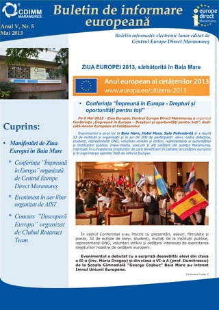 Buletin de informare
europeană
Centrul EUROPE DIRECT Maramureş, găzduit de FUNDAŢIA CDIMM MARAMUREŞ
Bd. Traian 9/16, 430211 Baia Mare; tel/fax: 0262-224.870, 222.409, 221.380;
e-mail: europedirect@cdimm.org; http://www.europedirect.cdimm.org/index.html
ZIUA EUROPEI 2013, sărbătorită în Baia Mare
Anul V, Nr. 5
Mai 2013 Buletin informativ electronic lunar editat de
Centrul Europe Direct Maramureş
Cuprins:
•	 Manifestări de Ziua
Europei în Baia Mare
*	 Conferința ”Împreună
înEuropa”organizată
de Centrul Europe
Direct Maramureș
*	 Eveniment în aer liber
organizat de AIST
*	 Concurs  ”Descoperă
Europa” organizat
de Clubul Rotaract
Team
•	 Conferința ”Împreună în Europa - Drepturi și
oportunități pentru toți”
Pe 9 Mai 2013 - Ziua Europei, Centrul Europe Direct Maramureş a organizat
Conferinţa „Împreună în Europa – Drepturi și oportunități pentru toți”, dedi-
cată Anului European al Cetățeanului.
Evenimentul a avut loc la Baia Mare, Hotel Mara, Sala Polivalentă și a reunit
23 de instituții și organizații și în jur de 200 de participanți: elevi, cadre didactice,
studenți, reprezentanți ONG, voluntari români și străini, reprezentanți ai autorităților
și instituțiilor publice, mass-media, precum şi alţi cetățeni din județul Maramureș,
interesați în cunoașterea drepturilor de care beneficiem în calitate de cetățeni europeni
și în exprimarea opiniilor față de viitorul Europei.
În cadrul Conferinței s-au înscris cu prezentări, eseuri, filmulețe și
poezii, 32 de echipe de elevi, studenți, invitați de la instituții publice,
reprezentanți ONG, voluntari străini și cetățeni interesați de exercitarea
drepturilor noastre de cetățeni europeni.
Evenimentul a debutat cu o surpriză deosebită: elevi din clasa
a II-a (înv. Maria Dragoș) și din clasa a VI-a A (prof. Dumitrescu)
de la Școala Gimnazială ”George Coșbuc” Baia Mare au intonat
Imnul Uniunii Europene.
Continuare în pag. 2
 