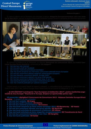 Centrul Europe
Direct Maramureş

Buletin informativ electronic lunar
10/2013

Proiect finanţat de Comisia Europeană prin
Reprezentanţa Comisiei Europene în România

Continuare din pagina 1

În cadrul întâlnirii de la Timișoara am discutat și despre Alegerile Europarlamentare care vor avea
loc în mai 2014, precum și despre implicarea Centrelor Europe Direct în campania de informare pe temele
de dezbatere din perioada următoare.

În ultima zi a întâlnirii de la Timișoara, s-a derulat Concursul de comunicare 2013, la nivelul Centrelor Europe Direct România, structurat pe 10 categorii:
1.	 Cel mai bun site internet
2.	 Cel mai activ profil de Facebook
3.	 Cel mai bun material promoţional (ecologic)
4.	 Cea mai bună campanie de informare/ comunicare dedicată Anului European
5.	 Cel mai bun eveniment dedicat alegerilor parlamentare europene
6.	 Cel mai interactiv eveniment dedicat „Europa 2020”
7.	 Cel mai bun eveniment dedicat unui grup ţintă specific
8.	 Cel mai bun eveniment dedicat publicului larg, în aer liber
9.	 Cea mai bună campanie de promovare a Centrului Europe Direct
10.	 Cea mai creativă publicaţie pe subiecte europene
Fiecare centru a s-a putut înscrie la maxim 3 categorii, cu activitățile și/sau produsele de comunicare realizate în anul 2013. Noi, Centrul Europe Direct Maramureș ne-am înscris la Categoriile 3, 4, 7.
... Și AM CÂȘTIGAT la Categoria ”Anul European al Cetățenilor 2013”, pentru Conferința organizată de Ziua Europei ”Împreună în Europa, drepturi și oportunități pentru toți”.
Vă prezentăm câștigătorii Concursului de Comunicare 2013 - Rețeaua Centrelor Europe Direct
România - 2 categorii au fost comasate:
1. Cel mai bun website: ED Argeș
2. Cel mai bun profil Facebook: ED Slatina
3. Cel mai bun material promoțional: ED Craiova
4. Cea mai bună campanie pe tema anului european 2013: ED Maramureș și ED Vaslui
5. Cel mai bun eveniment adresat unui grup specific: ED Nord-Est
6. Cea mai bună activitate de promovare a Centrului: ED Vâlcea
7. Cea mai bună activitate pe tema alegerilor europarlamentare: ED Transilvania de Nord
8. Cel mai bun eveniment/activitate în aer liber: ED Harghita
9. Cea mai bună publicație: ED Galați

Proiect finanţat de Uniunea Europeană

Proiect implementat de CDIMM MARAMUREŞ

Conţinutul acestei publicaţii nu reprezintă în mod necesar poziţia oficială a Uniunii Europene

2

 