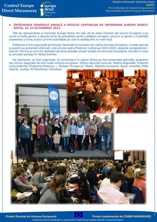 Centrul Europe
Direct Maramureş

Buletin informativ electronic lunar
10/2013

Proiect finanţat de Comisia Europeană prin
Reprezentanţa Comisiei Europene în România

•	 ÎNTÂLNIREA GENERALĂ ANUALĂ A REȚELEI CENTRELOR DE INFORMARE EUROPE DIRECT
SOFIA, 21-23 OCTOMBRIE 2013
500 de reprezentanți ai Centrelor Europe Direct din cele 28 de state membre ale Uniunii Europene s-au
reunit la Sofia pentru a discuta teme de actualitate pentru cetățenii europeni, precum și pentru a împărtăși
experiențe și bune practici privind activitățile pe care le desfășurăm la nivel local.
Întâlnirea a fost organizată de Direcția Generală Comunicare din cadrul Comisiei Europene. Invitați speciali
și experți au prezentat informații utile privind cadrul financiar multianual 2014-2020, alegerile europarlamentare din 2014 și au avut loc dezbateri pe tema actualei situații sociale din Uniunea Europeană, mai ales în ceea
ce privește șomajul în rândul tinerilor.
De asemenea, au fost organizate 15 workshopuri în cadrul cărora au fost prezentate activități, programe
sau servicii asigurate de mai multe instituții europene: Politica Agricolă Comună, Politica Regională, Protecția
consumatorilor, Programul Erasmus +, Portalul ”Europa ta”, Mediu, Statistici europene, Ajutor umanitar, Piața
internă, Justiție, EU Bookshop, Cercetare.

Proiect finanţat de Uniunea Europeană

Proiect implementat de CDIMM MARAMUREŞ

Conţinutul acestei publicaţii nu reprezintă în mod necesar poziţia oficială a Uniunii Europene

3

 