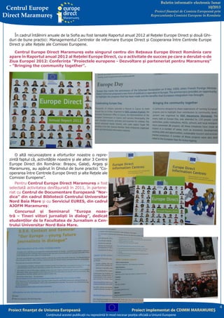 Centrul Europe
Direct Maramureş

Buletin informativ electronic lunar
10/2013

Proiect finanţat de Comisia Europeană prin
Reprezentanţa Comisiei Europene în România

În cadrul întâlnirii anuale de la Sofia au fost lansate Raportul anual 2012 al Rețelei Europe Direct și două Ghiduri de bune practici: Managementul Centrelor de informare Europe Direct și Cooperarea între Centrele Europe
Direct și alte Rețele ale Comisiei Europene.
Centrul Europe Direct Maramureș este singurul centru din Rețeaua Europe Direct România care
apare în Raportul anual 2012 al Rețelei Europe Direct, cu o activitate de succes pe care a derulat-o de
Ziua Europei 2012: Conferința ”Proiectele europene - Dezvoltare și parteneriat pentru Maramureș”
- ”Bringing the community together”.

O altă recunoaștere a eforturilor noastre o reprezintă faptul că, activitățile noastre și ale altor 3 Centre
Europe Direct din România: Brașov, Galați, Argeș și
Maramureș, au apărut în Ghidul de bune practici ”Cooperarea între Centrele Europe Direct și alte Rețele ale
Comisiei Europene”.
Pentru Centrul Europe Direct Maramureș a fost
selectată activitatea desfășurată în 2011, în parteneriat cu Centrul de Documentare Europeană ”Nordica” din cadrul Bibliotecii Centrului Universitar
Nord Baia Mare și cu Serviciul EURES, din cadrul
AJOFM Maramureș:
Concursul și Seminarul “Europa noastră – Tineri viitori jurnalişti în dialog”, dedicat
studenților de la Facultatea de Jurnalism a Centrului Universitar Nord Baia Mare.

Proiect finanţat de Uniunea Europeană

Proiect implementat de CDIMM MARAMUREŞ

Conţinutul acestei publicaţii nu reprezintă în mod necesar poziţia oficială a Uniunii Europene

4

 