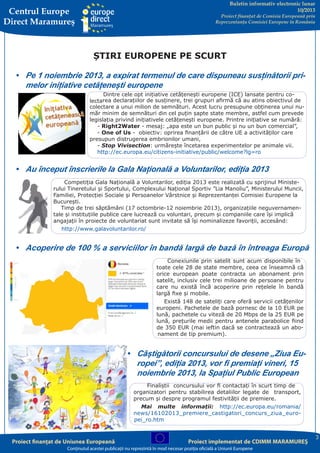 Buletin informativ electronic lunar
10/2013

Centrul Europe
Direct Maramureş

Proiect finanţat de Comisia Europeană prin
Reprezentanţa Comisiei Europene în România

ȘTIRI EUROPENE PE SCURT
•	 Pe 1 noiembrie 2013, a expirat termenul de care dispuneau susținătorii primelor inițiative cetățenești europene
Dintre cele opt inițiative cetățenești europene (ICE) lansate pentru colectarea declarațiilor de susținere, trei grupuri afirmă că au atins obiectivul de
colectare a unui milion de semnături. Acest lucru presupune obținerea unui număr minim de semnături din cel puțin șapte state membre, astfel cum prevede
legislația privind inițiativele cetățenești europene. Printre inițiative se numără:
- Right2Water - mesaj: „apa este un bun public și nu un bun comercial”,
- One of Us - obiectiv: oprirea finanțării de către UE a activităților care
presupun distrugerea embrionilor umani,
- Stop Vivisection: urmărește încetarea experimentelor pe animale vii.
http://ec.europa.eu/citizens-initiative/public/welcome?lg=ro

•	 Au început înscrierile la Gala Națională a Voluntarilor, ediția 2013
Competiția Gala Națională a Voluntarilor, ediția 2013 este realizată cu sprijinul Ministerului Tineretului și Sportului, Complexului Național Sportiv ”Lia Manoliu”, Ministerului Muncii,
Familiei, Protecției Sociale și Persoanelor Vârstnice și Reprezentanței Comisiei Europene la
București.
Timp de trei săptămâni (17 octombrie-12 noiembrie 2013), organizaţiile neguvernamentale și instituţiile publice care lucrează cu voluntari, precum și companiile care își implică
angajații în proiecte de voluntariat sunt invitate să îşi nominalizeze favoriţii, accesând:
http://www.galavoluntarilor.ro/

•	 Acoperire de 100 % a serviciilor în bandă largă de bază în întreaga Europă
Conexiunile prin satelit sunt acum disponibile în
toate cele 28 de state membre, ceea ce înseamnă că
orice european poate contracta un abonament prin
satelit, inclusiv cele trei milioane de persoane pentru
care nu există încă acoperire prin rețelele în bandă
largă fixe și mobile.
Există 148 de sateliți care oferă servicii cetățenilor
europeni. Pachetele de bază pornesc de la 10 EUR pe
lună, pachetele cu viteză de 20 Mbps de la 25 EUR pe
lună, prețurile medii pentru antenele parabolice fiind
de 350 EUR (mai ieftin dacă se contractează un abonament de tip premium).

•	 Câștigătorii concursului de desene „Ziua Europei”, ediția 2013, vor fi premiați vineri, 15
noiembrie 2013, la Spațiul Public European
Finaliștii concursului vor fi contactați în scurt timp de
organizatori pentru stabilirea detaliilor legate de transport,
precum și despre programul festivității de premiere.
Mai multe informații: http://ec.europa.eu/romania/
news/16102013_premiere_castigatori_concurs_ziua_europei_ro.htm

Proiect finanţat de Uniunea Europeană

Proiect implementat de CDIMM MARAMUREŞ

Conţinutul acestei publicaţii nu reprezintă în mod necesar poziţia oficială a Uniunii Europene

3

 