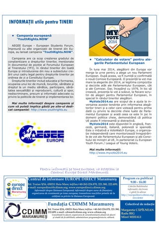 INFORMAŢII utile pentru TINERI
•	 Campania europeană
     ‘YouthRights.NOW’
AEGEE Europe - European Students Forum,
împreună cu alte organizații de tineret din Europa, au lansat campania “YouthRights.NOW”.
Campania are ca scop creșterea gradului de
conștientizare a drepturilor tinerilor, menționate
în documentul de poziție al Forumului European
al Tineretului (YFJ), în rândul tinerilor din toată
Europa și introducerea din nou a subiectului creării unui cadru legal pentru drepturile tinerilor pe
ordinea de zi a Consiliului Europei.
Drepturile tinerilor includ educația și formarea,
ocuparea unui loc de muncă, locuințe, sănătate și
dreptul la un mediu sănătos, participare, sănătatea sexualității și reproducerii, cultură și spor,
nediscriminare, precum și informații adecvate cu
privire la politicile de tineret și implementarea lor.
Mai multe informații despre campanie și
cum vă puteți implica găsiți pe site-ul dedicat campaniei: http://www.youthrights.eu

•	 “Calculator de votare” pentru alegerile Parlamentului European
În luna mai 2014, alegătorii din Europa vor
merge la urne pentru a alege un nou Parlament
European. După aceea, va fi numiță și confirmată
o nouă Comisie Europeană. O prezență la vot mai
mare la alegerile din 2014, ar legitima compoziția
și deciziile atât ale Parlamentului European, cât
și ale Comisiei. Dar, începând cu 1979, în loc să
crească, prezența la vot a scăzut, la fiecare scrutin de alegeri pentru Parlamentul European, în
special în rândul tinerilor alegători.
MyVote2014.eu are scopul de a ajuta la inversarea acestei tendințe prin informarea alegătorilor tineri și a celor care votează pentru prima
dată cu privire la deciziile cheie luate de Parlamentul European și arată ceea ce este în joc în
domenii politice cheie, demonstrând că politica
UE poate fi interesantă și distractivă.
MyVote2014 este disponibil în engleză, franceză, germană, italiană, poloneză si spaniolă.
Este o iniţiativă a VoteWatch Europe, o organizaţie independentă care monitorizează înregistrările de vot ale Parlamentului European și ale Consiliului de miniștri al UE, în parteneriat cu European
Youth Forum / League of Young Voters.
Mai multe informații:
http://www.myvote2014.eu

Pentru informatii pe teme europene, va asteptam la
Centrul Europe Direct Maramures
Centrul de informare EUROPE DIRECT Maramureş
Bd. Traian 9/16, 430211 Baia Mare; tel/fax:+40-262-224.870, 221.380, 222.409;
e-mail: europedirect@cdimm.org; www.europedirect.cdimm.org
Maramureş

Informaţii despre Uniunea Europeană; informaţii despre surse de finanţare;
organizarea de evenimente pe teme europene; transmiterea reacţiilor primite de la
cetăţeni cu privire la Uniunea Europeană.

Fundaţia CDIMM Maramureş
Bd. Traian 9/16, 430211 Baia Mare; tel/fax: +40-262-224.870, 221.380,
222.409; e-mail: cdimm@cdimm.org; www.cdimm.org
Consultanţă în afaceri, organizarea de cursuri/seminarii; planuri de afaceri
şi studii de fezabilitate; administrare programe/proiecte; editură.

Program cu publicul
9.00 - 16.00
Colecţia Buletinului
informativ electronic
o găsiţi la adresa:
http://europedirect.cdimm.org/
newsletter

Colectivul de redacţie
Margareta CĂPÎLNEAN
Radu BIG
Mirel MIHALI

 