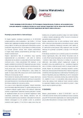 2
Joanna Wanatowicz
Nastroje pracowników a koronakryzys
W drugim tygodniu narodowej kwarantanny tj. 21-24.03.2020
przeprowadziliśmy wśród kandydatów z baz Grafton i Gi Group
badanie opinii zgłębiające tematykę nastrojów panujących na rynku
pracy, przejścia na zdalny tryb wykonywania obowiązków, wyzwań
przed jakimi stoją pracownicy i ich pracodawcy. Już wtedy zaczynały
się klarować pierwsze wnioski, które znalazły potwierdzenie
w drugiej edycji badania przeprowadzonej pierwszego dnia po
świętach wielkanocnych.
Napawa optymizmem fakt, że pracodawcy czują ogromną
odpowiedzialność za pracowników i jeśli tylko to możliwe,
zdecydowali się na przejście na pracę zdalną.W pierwszym badaniu
możliwość pracy z domu potwierdzało 56% badanych, w tym
tygodniu odsetek ten wzrósł do 65%.Odpowiedź„pracuję w miejscu
pracy” zaznaczyło obecnie tylko 8% wszystkich ankietowanych. Kto
może, pracuje więc z domu. Okazało się również, że niezmiennie
44% badanych uważa, że ich efektywność w pracy zdalnej nie
spadła. Co więcej, około 20% uważa, że jest w domu nawet bardziej
efektywna niż zazwyczaj w biurze.
Moim zdaniem to naturalny„efekt mobilizacji”- wszyscy staramy się
jak najlepiej wykonywać swoje obowiązki,myślimy już o przyszłości,
ale najważniejsze jest tu i teraz,żebyjaknajmniejszym uszczerbkiem
dla biznesu zakończyć ten czas pracy w domu.
Co w pracy z domu najbardziej przeszkadza i których elementów
życia biurowego najbardziej brakuje? Tu opinie polaryzują się wraz
z upływem kolejnych tygodni izolacji. 42% badanych najbardziej
narzeka na ograniczenie codziennej wymiany pomysłów i rozmów
ze współpracownikami, bo to one są motorem napędowym naszej
zawodowej codzienności. Coraz bardziej doskwiera nam też
konieczność godzenia pracy zawodowej z obowiązkami domowymi.
Odsetek wskazujących na ten problem wzrósł na przestrzeni
ostatnich trzech tygodni z 17 do 26%. Im więcej czasu mija, tym
bardziej, tak już zupełnie prywatnie, brakuje nam także kontaktu
z rodziną i światem zewnętrznym (63%). To wzrost w stosunku do
poprzedniej edycji badania o 10%.
Napawa optymizmem fakt, że jako pracodawcy nieźle radzimy
sobie z otwartym komunikowaniem pracownikom sytuacji w jakiej
się wszyscy znaleźliśmy. Najlepszym dowodem niech będzie to,
że niezmiennie ponad połowa (53%) zapytanych przez nas osób
deklaruje, że są spokojni o przyszłość, a sytuacja w ich firmie jest
stabilna.
Komunikacja wewnętrzna jest w obecnej sytuacji tym elementem
kultury organizacyjnej, który „robi różnicę”. Oczywistym jest, że
w wielu firmach przychody spadną, nie uda się zrealizować planów
i konieczne będą zmiany. Pracownicy to wiedzą, bo są przecież
odbiorcami mass-mediów pełnych negatywnych prognoz na
przyszłość rynku pracy, podobnie jak my – pracodawcy. Najgorsze
więc, co możemy w obecnej sytuacji zrobić, to ukrywać przed nimi
prawdę. Pojawia się konieczność czasowego obniżenia wymiaru
etatów, aby ratować płynność finansową firmy? Musimy rezygnować
z benefitów,które były dotychczas codziennością? Powiedzmy o tym
otwarcie. Wyjaśnijmy przyczyny. Podkreślmy, że jest to rozwiązanie
czasowe. Pracownicy z pewnością docenią taką szczerość bardziej,
niż „mydlenie im oczu”, a w przyszłości, kiedy sytuacja wróci do
normy, taka postawa może skutkować nawet wzrostem zaufania
do organizacji. Głęboko wierzę, że tak właśnie się stanie i z tego
kryzysu wszyscy wyjdziemy silniejsi.
O BADANIU:
Badanie przeprowadzono w dniach 21-24.03.2020 r. oraz 13-
14.04.2020 w formie ankiety online przesłanej do losowo wybranej
grupy 857/919 osób,które zaaplikowały na co najmniej jedną ofertę
pracy Grafton Recruitment & Gi Group w latach 2018-2020.
Dyrektor zarządzająca Grafton Recruitment. Od 17 lat związana z branżą rekrutacyjną.  Dodatkowo, szef wewnętrznej grupy
operacyjnej związanej z consultingiem dla biznesu w ramach rekrutacji i migracji kadr. Od 10 lat odbywa około 40 sesji rocznie
z nowymi  inwestorami zagranicznymi jako ekspert z zakresu rynku pracy.
 