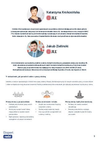 3
Katarzyna Krokosińska
Jakub Zielinski
9 wskazówek, jak poradzić sobie z pracą zdalną
Jesteśmy w trakcie największego w historii testu pracy zdalnej. Wszyscy dostosowujemy się do nowych warunków pracy, a nasze zdrowie
i dobre samopoczucie mają kluczowe znaczenie. Poniżej przedstawiamy kilka wskazówek, jak najlepiej przystosować się do pracy z domu.
Mniej stresu u pracowników
•	 Pamiętaj, aby doceniać pracę swoich
podwładnych.
•	 Nie bój się wyrażać swoich obaw,
mając jednak na uwadze swoich
pracowników.
•	 Bądź uprzejmy i wspieraj pracowników,
szczególnie w trudnych momentach.
Walka ze stresem i relaks
•	 Znajdź czas na aktywność fizyczną,
oczywiście w domu.
•	 Słuchaj swojej ulubionej muzyki.
•	 Graj w gry online z przyjaciółmi lub
w domu, z rodziną.
Mniej stresu kadry kierowniczej
•	 Pamiętaj, nie możesz wiedzieć
wszystkiego.
•	 Poszukaj zrozumienia u swojego
zespołu i przejdźcie przez ten trudny
czas razem.
Od blisko 15 lat współpracuje z inwestorami zagranicznymi oraz polskimi podmiotami działającymi we Wrocławiu zarówno
w branży przemysłowej jak i usługowej. Od 6 lat kieruje wrocławskim biurem JLL doradzając klientom m.in. z branży SSC/BPO/
IT w obszarze reprezentacji najemcy, jak również wpierając wynajmujących w budowaniu strategii komercjalizacji budynków.
Zanim dołączyła do JLL, Kasia pracowała w Urzędzie Miejskim Wrocławia oraz Agencji Rozwoju Aglomeracji Wrocławskiej.
10 lat doświadczenia w prowadzeniu projektów z zakresu strategii środowiska pracy, zarządzania zmianą oraz doradztwa HR.​
Jakub odpowiada za prowadzenie wieloaspektowych badań i tworzenie strategii środowiska pracy. Dotychczas doradzał
Klientom przy ponad 150.000 mkw biur działających w różnych branżach m.in. FMCF, SSC/BPO, IT, Retail.
Ukończył kierunek Inwestycje i Nieruchomości na Uniwersytecie Mikołaja Kopernika w Toruniu oraz Hogeschool Utrecht​.
 