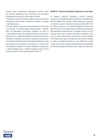 6
rozważyć także wprowadzenie dodatkowych procedur takich
jak mierzenie temperatury ciała pracowników czy tymczasowe
odizolowanie pracowników o dużym ryzyku zarażenia.
Po powzięciu powyższych decyzji pracodawca powinien powtórnie
poinformować pracowników o działaniach podjętych w związku
z zaistniałą sytuacją.
W trosce o zdrowie i życie pracowników pracodawca musi też cały
czas pamiętać o już obowiązujących ograniczeniach i nakazach,
które jest zobowiązany przestrzegać, niezależnie od tego czy
w jego zakładzie pojawi się przypadek zakażenia koronawirusem.
Mowa tutaj m. in. o obowiązku zapewnienia osobom, zatrudnionym
niezależnie od podstawy zatrudnienia, rękawiczek jednorazowych
lub środków do dezynfekcji rąk oraz odpowiedniej odległości między
stanowiskami pracy wynoszącej co najmniej 1,5 m, chyba że jest
to niemożliwe ze względu na charakter działalności wykonywanej
w danym zakładzie pracy, a zakład ten zapewnia środki ochrony
osobistej związane ze zwalczaniem epidemii COVID-19.
KROKIII.–Rozważwszystkie krytyczne scenariusze
W następnej kolejności pracodawca powinien rozpatrzyć
scenariusze na wypadek wstrzymania działalności przedsiębiorstwa.
Jeżeli przedsiębiorstwo wchodzi w skład infrastruktury krytycznej
w rozumieniu ustawy o zarządzeniu kryzysowym (Dz.U.2007 Nr 89
poz. 590), pracodawca musi zapewnić dostępność infrastruktury
krytycznej nawet w warunkach postoju. Pracodawca, wykonując taki
obowiązek będzie mógł skorzystać z rozwiązań zawartych w tarczy
antykryzysowej. Tarcza umożliwia pracodawcy wydłużenie czasu
pracy czy nawet koszarowanie pracowników na terenie zakładu
pracy.Projektowana ustawa o szczególnych instrumentach wsparcia
w związku z rozprzestrzenianiem się wirusa SARS-CoV-2, mająca
wkrótce wejść w życie zakłada poszerzenie zakresu podmiotowego
pracodawców mogących skorzystać z takich specjalnych uprawnień.
 