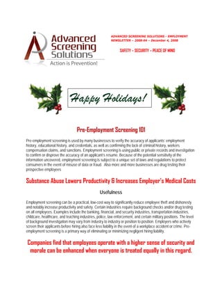 ADVANCED SCREENING SOLUTIONS - EMPLOYMENT
                                                         NEWSLETTER – 2008-04 – December 4, 2008 


                                                               SAFETY – SECURITY – PEACE OF MIND




                              Happy Holidays!

                                  Pre-Employment Screening 101
Pre-employment screening is used by many businesses to verify the accuracy of applicants’ employment
history, educational history, and credentials, as well as confirming the lack of criminal history, workers
compensation claims, and sanctions. Employment screening is using public or private records and investigation
to confirm or disprove the accuracy of an applicant’s resume. Because of the potential sensitivity of the
information uncovered, employment screening is subject to a unique set of laws and regulations to protect
consumers in the event of misuse of data or fraud. Also more and more businesses are drug testing their
prospective employees

Substance Abuse Lowers Productivity & Increases Employer’s Medical Costs
                                                  Usefulness
Employment screening can be a practical, low-cost way to significantly reduce employee theft and dishonesty
and notably increase productivity and safety. Certain industries require background checks and/or drug testing
on all employees. Examples include the banking, financial, and security industries, transportation industries,
childcare, healthcare, and teaching industries, police, law enforcement, and certain military positions. The level
of background investigation may vary from industry to industry or position to position. Employers who actively
screen their applicants before hiring also face less liability in the event of a workplace accident or crime. Pre-
employment screening is a primary way of eliminating or minimizing negligent hiring liability.

Companies find that employees operate with a higher sense of security and
 morale can be enhanced when everyone is treated equally in this regard.
 