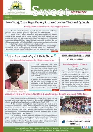 Sweet
Quarterly Newsletter of Sugar Corporation :+251-(0)11-552-7475/6322 : +251-(0)11-515-1283
: 20034 Code 1000 A.A Sugar_corp@ethionet.et www.etsugar.gov.et
VISION ፡
TO CREATE SUGAR INDUSTRIES COMPETITIVE ENOUGH AT INTERNATIONAL LEVEL BASED ON A SUSTAINABLE GROWTH PATTERN
Vol. 1 No. 3 June, 2013
Newsletterተወዳዳሪ የስኳር ኢንዱስትሪ መገንባት!
Building Competitive Sugar Industry!
Our Backward Way of Life is Gone”
Afar Pastoralists who joined the villagization program
	 Afar pastoralists who have
joined the villagization program at Doubt-
ti Woreda ofAfar Regional State disclosed
last month that the program has helped
them to do away with their earlier back-
ward way of life creating access to various
social services.
	 The pastoralists who have settled
at Boyenna Village of Doubtti Woreda
said that Sugar Corporation and the Ad-
ministration of Afar Regional State have
constructed school, health centers includ-
ing of cattle, mosque , cereal grinding
“Social Services Made Available
at Our Door Steps”
	
	 Resettlers at Korarit of Wolkaiyt
Woreda who voluntarily leave their former
villages due to the inception of Wolkaiyt
Sugar Development Project disclosed that
the resettlement program , making various
social services available at their door steps ,
has enabled them lead a better life. Accord-
ing to some approached for their reflection,
the program has also helped their children
proceed their schooling with no interrup-
tion.
Resettlers at Korarit –Wolkaiyt
Woreda
	 Sugar Corporation has held discussion at Mizan Town-Aman with the
command area elders; leadership members of Benchi-Majji and Keffa Zones and
scholars regarding Kuraz Sugar Development Project on June 8, 2013.
	 At this awareness creating forum Sugar Corporation has made ready in
collaboration with its stake holders extensive explanation was given regarding the
importance of the project both to people around the project area in particular and
the nation in general, it was learnt. The need to participate the general public more
and the necessity of creating awareness about the project among the public is called
for during the discussion, it was disclosed.
	 162 participants including leadership selected from Woreda and Kebele,
elderly people and scholars have taken part in the discussion forum. Furthermore,
Head of Pastoralist’s Affairs Bureau of Southern Nations, Nationalities and People
and four members of House of Peoples Representatives have participated and gave
explanation on the importance of the project, it was disclosed.
Discussion Held with Elders, Scholars & Leadership of Benchi-Majji and Keffa Zones
»» p.2 »» p.3
Participants of the discussion
Warm Welcoming Reception of
Korarit...p.5
New Wonji/Shoa Sugar Factory Produced over 60 Thousand Quintals
• Wonji/Shoa & Metehara Won Trophy Applying Kaizen
	 The newly built Wonji/Shoa Sugar Factory has, on its trial production,
produced over 60 thousand quintals of sugar within one and half month .
	 Atkilti Tesfaye , General Manager of Wonji/Shoa Sugar Factory in an in-
terview he held with the staff of Public Relations Directorate disclosed that the
construction of the new and modern sugar factory has reached 98 % with major
machinery erections which have made trial production possible completed. The rest
of the construction job will be finalized this winter seasons running commissioning
vis-à-vis the trial production simultaneously, he further said.
	 Efforts are being exerted to enable the new factory enter into regular pro-
duction with 70% of its full capacity by the end of October, 2013, it was learnt.
The general manager further disclosed that the trial production has proved the
“generally our life here now is
much more better” Habib Ali
New Wonji/Shoa Sugar Factory»» p.5
 