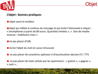 13
Objet
13
L’objet : bonnes pratiques
objet court et vendeur
objet qui reflète le contenu du message et qui incite l’internaute à cliquer :
« Smartphones à partir de 89 euros. Quantités limitées », « Don de moelle
osseuse : mobilisons-nous »
ne pas placer d’URL
écrire l’objet du mail en casse minuscule
ne pas placer de caractères spéciaux ni d’accentuation abusive (!!!, ???)
ne pas placer de mots utilisés par les spammeurs : « gratuit », « gagnez »,
« cash »…
 