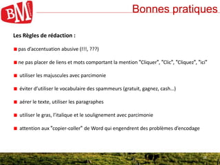 16
Bonnes pratiques
16
Les Règles de rédaction :
pas d’accentuation abusive (!!!, ???)
ne pas placer de liens et mots comportant la mention "Cliquer", "Clic", "Cliquez", "ici"
utiliser les majuscules avec parcimonie
éviter d’utiliser le vocabulaire des spammeurs (gratuit, gagnez, cash…)
aérer le texte, utiliser les paragraphes
utiliser le gras, l’italique et le soulignement avec parcimonie
attention aux "copier-coller" de Word qui engendrent des problèmes d’encodage
 