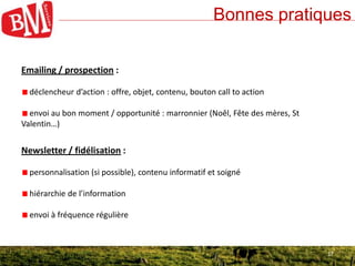 17
Bonnes pratiques
17
Emailing / prospection :
déclencheur d’action : offre, objet, contenu, bouton call to action
envoi au bon moment / opportunité : marronnier (Noêl, Fête des mères, St
Valentin…)
Newsletter / fidélisation :
personnalisation (si possible), contenu informatif et soigné
hiérarchie de l’information
envoi à fréquence régulière
 
