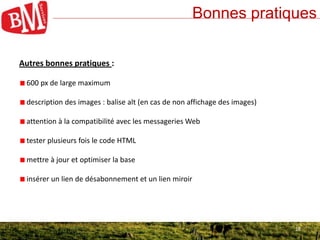 18
Bonnes pratiques
18
Autres bonnes pratiques :
600 px de large maximum
description des images : balise alt (en cas de non affichage des images)
attention à la compatibilité avec les messageries Web
tester plusieurs fois le code HTML
mettre à jour et optimiser la base
insérer un lien de désabonnement et un lien miroir
 