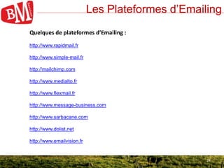 24
Les Plateformes d’Emailing
24
Quelques de plateformes d’Emailing :
http://www.rapidmail.fr
http://www.simple-mail.fr
http://mailchimp.com
http://www.medialto.fr
http://www.flexmail.fr
http://www.message-business.com
http://www.sarbacane.com
http://www.dolist.net
http://www.emailvision.fr
 