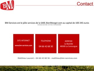27
Contact
SITE INTERNET
www.bm-services.com
TELEPHONE
04 66 42 68 30
ADRESSE
La Bastide
48500 La Canourgue
27
BM-Services est le pôle services de la SARL BienManger.com au capital de 100 245 euros
RCS Mende B 430 476 804 • APE 4791B • TVA FR 69430476804
Matthieu Laurent – 04 66 42 68 36 - matthieu@bm-services.com
 