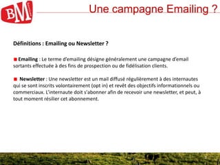 3
Une campagne Emailing ?
3
Définitions : Emailing ou Newsletter ?
Emailing : Le terme d’emailing désigne généralement une campagne d’email
sortants effectuée à des fins de prospection ou de fidélisation clients.
Newsletter : Une newsletter est un mail diffusé régulièrement à des internautes
qui se sont inscrits volontairement (opt in) et revêt des objectifs informationnels ou
commerciaux. L’internaute doit s'abonner afin de recevoir une newsletter, et peut, à
tout moment résilier cet abonnement.
 