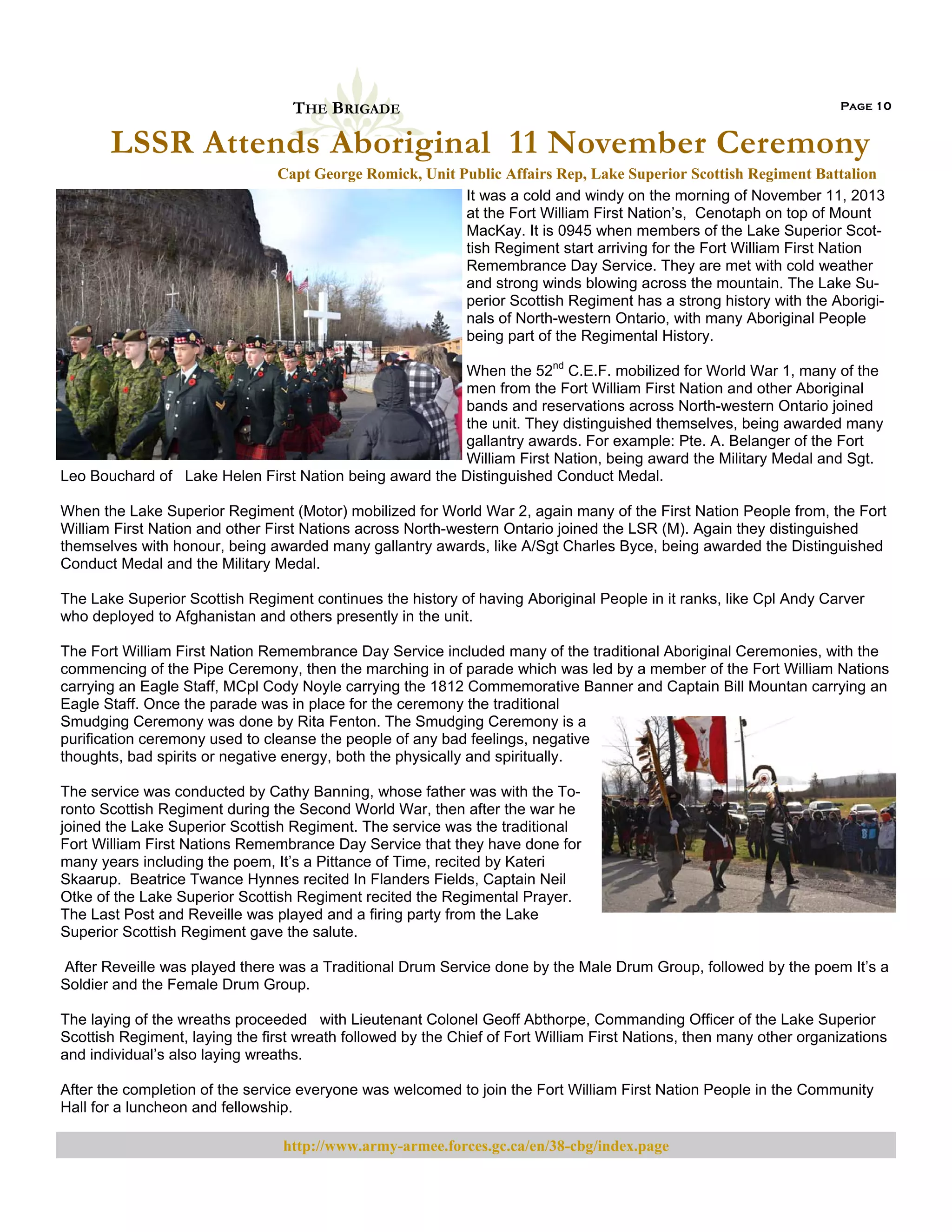 THE BRIGADE

Page 10

LSSR Attends Aboriginal 11 November Ceremony
Capt George Romick, Unit Public Affairs Rep, Lake Superior Scottish Regiment Battalion
It was a cold and windy on the morning of November 11, 2013
at the Fort William First Nation’s, Cenotaph on top of Mount
MacKay. It is 0945 when members of the Lake Superior Scottish Regiment start arriving for the Fort William First Nation
Remembrance Day Service. They are met with cold weather
and strong winds blowing across the mountain. The Lake Superior Scottish Regiment has a strong history with the Aboriginals of North-western Ontario, with many Aboriginal People
being part of the Regimental History.
When the 52nd C.E.F. mobilized for World War 1, many of the
men from the Fort William First Nation and other Aboriginal
bands and reservations across North-western Ontario joined
the unit. They distinguished themselves, being awarded many
gallantry awards. For example: Pte. A. Belanger of the Fort
William First Nation, being award the Military Medal and Sgt.
Leo Bouchard of Lake Helen First Nation being award the Distinguished Conduct Medal.
When the Lake Superior Regiment (Motor) mobilized for World War 2, again many of the First Nation People from, the Fort
William First Nation and other First Nations across North-western Ontario joined the LSR (M). Again they distinguished
themselves with honour, being awarded many gallantry awards, like A/Sgt Charles Byce, being awarded the Distinguished
Conduct Medal and the Military Medal.
The Lake Superior Scottish Regiment continues the history of having Aboriginal People in it ranks, like Cpl Andy Carver
who deployed to Afghanistan and others presently in the unit.
The Fort William First Nation Remembrance Day Service included many of the traditional Aboriginal Ceremonies, with the
commencing of the Pipe Ceremony, then the marching in of parade which was led by a member of the Fort William Nations
carrying an Eagle Staff, MCpl Cody Noyle carrying the 1812 Commemorative Banner and Captain Bill Mountan carrying an
Eagle Staff. Once the parade was in place for the ceremony the traditional
Smudging Ceremony was done by Rita Fenton. The Smudging Ceremony is a
purification ceremony used to cleanse the people of any bad feelings, negative
thoughts, bad spirits or negative energy, both the physically and spiritually.
The service was conducted by Cathy Banning, whose father was with the Toronto Scottish Regiment during the Second World War, then after the war he
joined the Lake Superior Scottish Regiment. The service was the traditional
Fort William First Nations Remembrance Day Service that they have done for
many years including the poem, It’s a Pittance of Time, recited by Kateri
Skaarup. Beatrice Twance Hynnes recited In Flanders Fields, Captain Neil
Otke of the Lake Superior Scottish Regiment recited the Regimental Prayer.
The Last Post and Reveille was played and a firing party from the Lake
Superior Scottish Regiment gave the salute.
After Reveille was played there was a Traditional Drum Service done by the Male Drum Group, followed by the poem It’s a
Soldier and the Female Drum Group.
The laying of the wreaths proceeded with Lieutenant Colonel Geoff Abthorpe, Commanding Officer of the Lake Superior
Scottish Regiment, laying the first wreath followed by the Chief of Fort William First Nations, then many other organizations
and individual’s also laying wreaths.
After the completion of the service everyone was welcomed to join the Fort William First Nation People in the Community
Hall for a luncheon and fellowship.

http://www.army-armee.forces.gc.ca/en/38-cbg/index.page

 