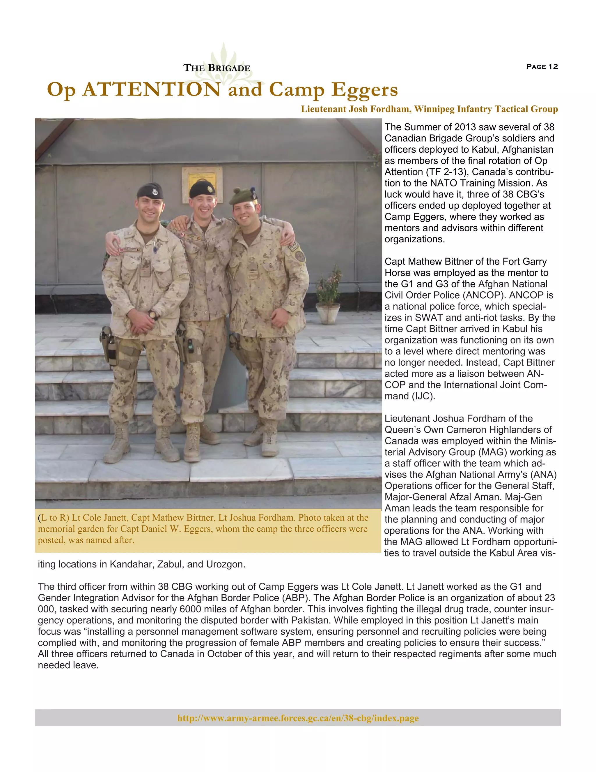 THE BRIGADE

Page 12

Op ATTENTION and Camp Eggers
Lieutenant Josh Fordham, Winnipeg Infantry Tactical Group
The Summer of 2013 saw several of 38
Canadian Brigade Group’s soldiers and
officers deployed to Kabul, Afghanistan
as members of the final rotation of Op
Attention (TF 2-13), Canada’s contribution to the NATO Training Mission. As
luck would have it, three of 38 CBG’s
officers ended up deployed together at
Camp Eggers, where they worked as
mentors and advisors within different
organizations.
Capt Mathew Bittner of the Fort Garry
Horse was employed as the mentor to
the G1 and G3 of the Afghan National
Civil Order Police (ANCOP). ANCOP is
a national police force, which specializes in SWAT and anti-riot tasks. By the
time Capt Bittner arrived in Kabul his
organization was functioning on its own
to a level where direct mentoring was
no longer needed. Instead, Capt Bittner
acted more as a liaison between ANCOP and the International Joint Command (IJC).

(L to R) Lt Cole Janett, Capt Mathew Bittner, Lt Joshua Fordham. Photo taken at the
memorial garden for Capt Daniel W. Eggers, whom the camp the three officers were
posted, was named after.

Lieutenant Joshua Fordham of the
Queen’s Own Cameron Highlanders of
Canada was employed within the Ministerial Advisory Group (MAG) working as
a staff officer with the team which advises the Afghan National Army’s (ANA)
Operations officer for the General Staff,
Major-General Afzal Aman. Maj-Gen
Aman leads the team responsible for
the planning and conducting of major
operations for the ANA. Working with
the MAG allowed Lt Fordham opportunities to travel outside the Kabul Area vis-

iting locations in Kandahar, Zabul, and Urozgon.
The third officer from within 38 CBG working out of Camp Eggers was Lt Cole Janett. Lt Janett worked as the G1 and
Gender Integration Advisor for the Afghan Border Police (ABP). The Afghan Border Police is an organization of about 23
000, tasked with securing nearly 6000 miles of Afghan border. This involves fighting the illegal drug trade, counter insurgency operations, and monitoring the disputed border with Pakistan. While employed in this position Lt Janett’s main
focus was “installing a personnel management software system, ensuring personnel and recruiting policies were being
complied with, and monitoring the progression of female ABP members and creating policies to ensure their success.”
All three officers returned to Canada in October of this year, and will return to their respected regiments after some much
needed leave.

http://www.army-armee.forces.gc.ca/en/38-cbg/index.page

 