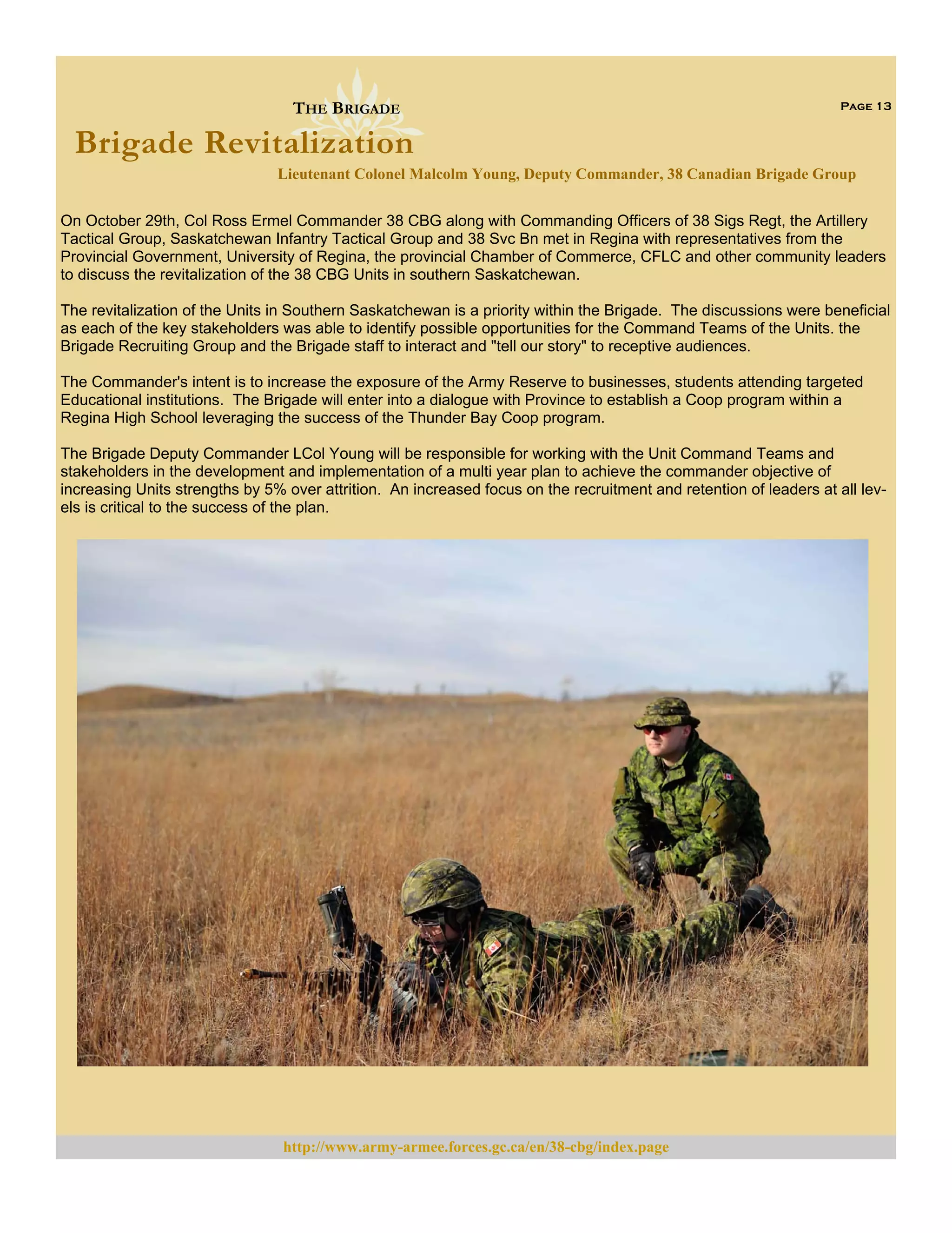 THE BRIGADE

Page 13

Brigade Revitalization
Lieutenant Colonel Malcolm Young, Deputy Commander, 38 Canadian Brigade Group
On October 29th, Col Ross Ermel Commander 38 CBG along with Commanding Officers of 38 Sigs Regt, the Artillery
Tactical Group, Saskatchewan Infantry Tactical Group and 38 Svc Bn met in Regina with representatives from the
Provincial Government, University of Regina, the provincial Chamber of Commerce, CFLC and other community leaders
to discuss the revitalization of the 38 CBG Units in southern Saskatchewan.
The revitalization of the Units in Southern Saskatchewan is a priority within the Brigade. The discussions were beneficial
as each of the key stakeholders was able to identify possible opportunities for the Command Teams of the Units. the
Brigade Recruiting Group and the Brigade staff to interact and "tell our story" to receptive audiences.
The Commander's intent is to increase the exposure of the Army Reserve to businesses, students attending targeted
Educational institutions. The Brigade will enter into a dialogue with Province to establish a Coop program within a
Regina High School leveraging the success of the Thunder Bay Coop program.
The Brigade Deputy Commander LCol Young will be responsible for working with the Unit Command Teams and
stakeholders in the development and implementation of a multi year plan to achieve the commander objective of
increasing Units strengths by 5% over attrition. An increased focus on the recruitment and retention of leaders at all levels is critical to the success of the plan.

http://www.army-armee.forces.gc.ca/en/38-cbg/index.page

 
