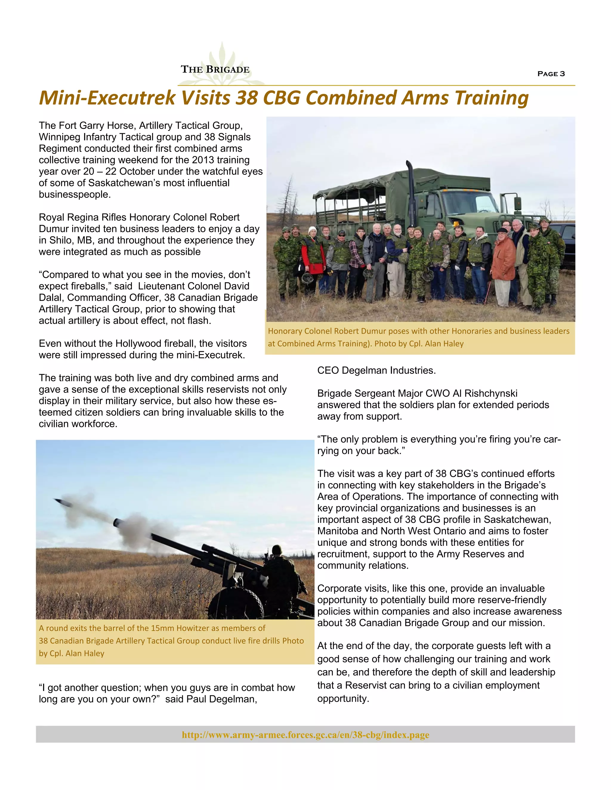 THE BRIGADE

Page 3

Mini‐Executrek Visits 38 CBG Combined Arms Training 
The Fort Garry Horse, Artillery Tactical Group,
Winnipeg Infantry Tactical group and 38 Signals
Regiment conducted their first combined arms
collective training weekend for the 2013 training
year over 20 – 22 October under the watchful eyes
of some of Saskatchewan’s most influential
businesspeople.
Royal Regina Rifles Honorary Colonel Robert
Dumur invited ten business leaders to enjoy a day
in Shilo, MB, and throughout the experience they
were integrated as much as possible
“Compared to what you see in the movies, don’t
expect fireballs,” said Lieutenant Colonel David
Dalal, Commanding Officer, 38 Canadian Brigade
Artillery Tactical Group, prior to showing that
actual artillery is about effect, not flash.
Even without the Hollywood fireball, the visitors
were still impressed during the mini-Executrek.

Honorary Colonel Robert Dumur poses with other Honoraries and business leaders 
at Combined Arms Training). Photo by Cpl. Alan Haley 

The training was both live and dry combined arms and
gave a sense of the exceptional skills reservists not only
display in their military service, but also how these esteemed citizen soldiers can bring invaluable skills to the
civilian workforce.

CEO Degelman Industries.
Brigade Sergeant Major CWO Al Rishchynski
answered that the soldiers plan for extended periods
away from support.
“The only problem is everything you’re firing you’re carrying on your back.”
The visit was a key part of 38 CBG’s continued efforts
in connecting with key stakeholders in the Brigade’s
Area of Operations. The importance of connecting with
key provincial organizations and businesses is an
important aspect of 38 CBG profile in Saskatchewan,
Manitoba and North West Ontario and aims to foster
unique and strong bonds with these entities for
recruitment, support to the Army Reserves and
community relations.

A round exits the barrel of the 15mm Howitzer as members of                   
38 Canadian Brigade Artillery Tactical Group conduct live fire drills Photo 
by Cpl. Alan Haley 

“I got another question; when you guys are in combat how
long are you on your own?” said Paul Degelman,

Corporate visits, like this one, provide an invaluable
opportunity to potentially build more reserve-friendly
policies within companies and also increase awareness
about 38 Canadian Brigade Group and our mission.
At the end of the day, the corporate guests left with a
good sense of how challenging our training and work
can be, and therefore the depth of skill and leadership
that a Reservist can bring to a civilian employment
opportunity.

http://www.army-armee.forces.gc.ca/en/38-cbg/index.page

 