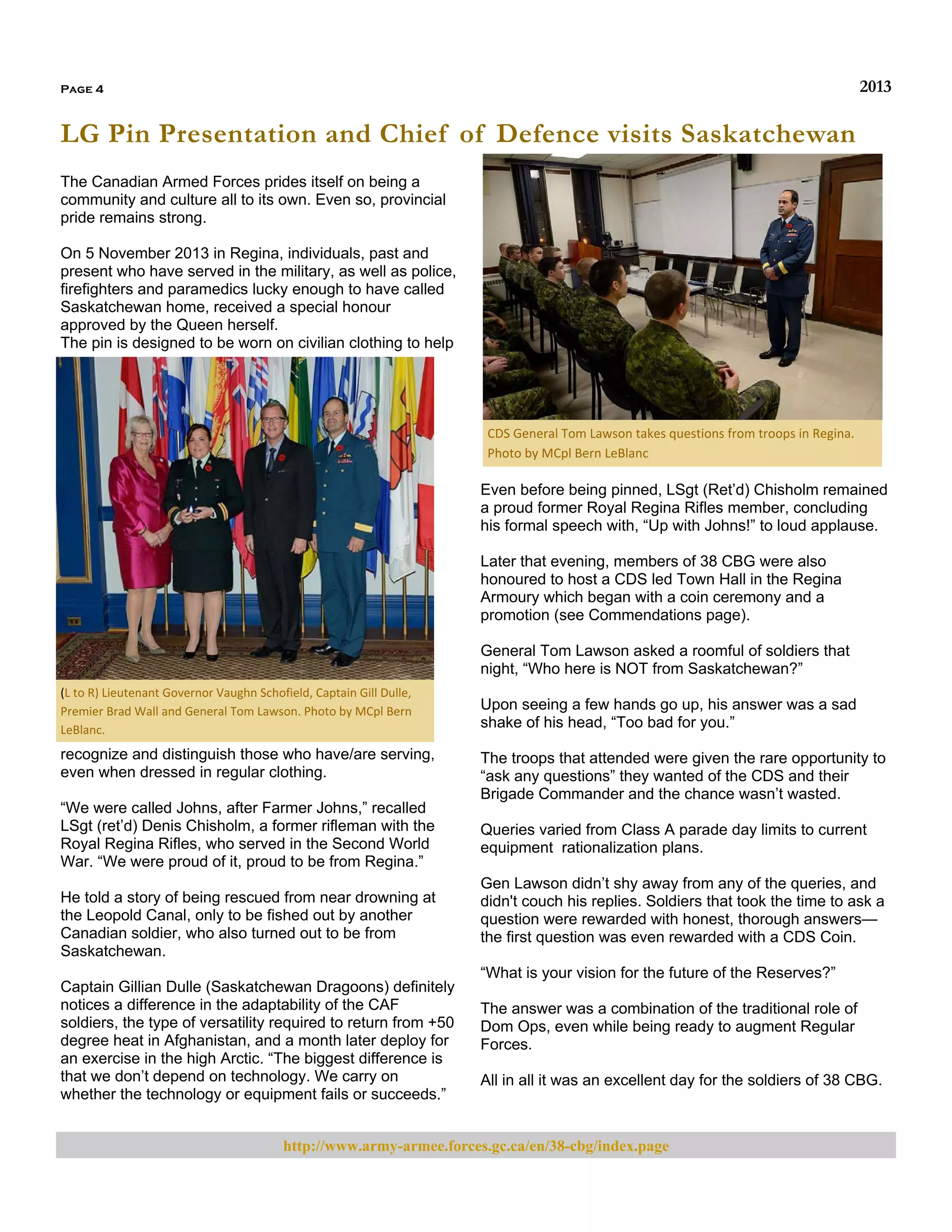 2013

Page 4

LG Pin Presentation and Chief of Defence visits Saskatchewan
The Canadian Armed Forces prides itself on being a
community and culture all to its own. Even so, provincial
pride remains strong.
On 5 November 2013 in Regina, individuals, past and
present who have served in the military, as well as police,
firefighters and paramedics lucky enough to have called
Saskatchewan home, received a special honour
approved by the Queen herself.
The pin is designed to be worn on civilian clothing to help

CDS General Tom Lawson takes questions from troops in Regina. 
Photo by MCpl Bern LeBlanc 

Even before being pinned, LSgt (Ret’d) Chisholm remained
a proud former Royal Regina Rifles member, concluding
his formal speech with, “Up with Johns!” to loud applause.
Later that evening, members of 38 CBG were also
honoured to host a CDS led Town Hall in the Regina
Armoury which began with a coin ceremony and a
promotion (see Commendations page).
General Tom Lawson asked a roomful of soldiers that
night, “Who here is NOT from Saskatchewan?”
(L to R) Lieutenant Governor Vaughn Schofield, Captain Gill Dulle, 
Premier Brad Wall and General Tom Lawson. Photo by MCpl Bern 
LeBlanc. 

recognize and distinguish those who have/are serving,
even when dressed in regular clothing.
“We were called Johns, after Farmer Johns,” recalled
LSgt (ret’d) Denis Chisholm, a former rifleman with the
Royal Regina Rifles, who served in the Second World
War. “We were proud of it, proud to be from Regina.”
He told a story of being rescued from near drowning at
the Leopold Canal, only to be fished out by another
Canadian soldier, who also turned out to be from
Saskatchewan.
Captain Gillian Dulle (Saskatchewan Dragoons) definitely
notices a difference in the adaptability of the CAF
soldiers, the type of versatility required to return from +50
degree heat in Afghanistan, and a month later deploy for
an exercise in the high Arctic. “The biggest difference is
that we don’t depend on technology. We carry on
whether the technology or equipment fails or succeeds.”

Upon seeing a few hands go up, his answer was a sad
shake of his head, “Too bad for you.”
The troops that attended were given the rare opportunity to
“ask any questions” they wanted of the CDS and their
Brigade Commander and the chance wasn’t wasted.
Queries varied from Class A parade day limits to current
equipment rationalization plans.
Gen Lawson didn’t shy away from any of the queries, and
didn't couch his replies. Soldiers that took the time to ask a
question were rewarded with honest, thorough answers—
the first question was even rewarded with a CDS Coin.
“What is your vision for the future of the Reserves?”
The answer was a combination of the traditional role of
Dom Ops, even while being ready to augment Regular
Forces.
All in all it was an excellent day for the soldiers of 38 CBG.

http://www.army-armee.forces.gc.ca/en/38-cbg/index.page

 